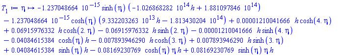 proc (eta) options operator, arrow; -0.1237048664e-14*sinh(eta)*(-0.1026868282e15*h+0.1881097846e15)-0.1237048664e-14*cosh(eta)*(0.9332203263e14*h-0.1813430204e15)+0.1210041666e-4*h*cosh(4.*eta)+0.6915976332e-1*h*cosh(2.*eta)-0.6915976332e-1*h*sinh(2.*eta)-0.1210041666e-4*h*sinh(4.*eta)-0.4084615384e-1*cosh(eta)*h-0.7893946290e-2*h*cosh(3.*eta)+0.7893946290e-2*h*sinh(3.*eta)+0.4084615384e-1*sinh(eta)*h-0.8169230769e-1*cosh(eta)*eta*h+0.8169230769e-1*sinh(eta)*eta*h end proc