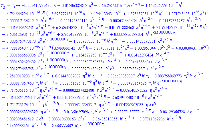 proc (eta) options operator, arrow; -0.2410735480e-2*h+0.1506325845e-1*h^2-.1625873346*eta*h*exp(-1.*eta)+0.1143525779e-6*h^3-0.6754566296e-60*exp(eta)*(-0.2692977124e59*h+0.6196413063e58+0.1273657034e59*h^2-0.1071768408e57*h^3)-0.1743624949e-4*h^3*exp(-6.*eta)-0.5192856115e-2*h^3*exp(-5.*eta)-0.2651441454e-2*h^3*exp(-2.*eta)-0.1137884937e-1*h^3*exp(-3.*eta)-0.1908978731e-2*h^3*exp(-1.*eta)+0.6252604272e-6*h^3*exp(-7.*eta)+0.1531888462e-1*h^3*exp(-4.*eta)+0.7057148713e-13*exp(-10.*eta)*h^3-0.8506126901e-10*h^3*exp(-9.*eta)+0.2765432277e-7*h^3*exp(-8.*eta)+0.9916197104e-3*h^3*exp(-2.100000000*eta)-0.6757470170e-3*h^3*exp(-3.100000000*eta)-0.1323927303e-5*h^2*exp(-6.*eta)-0.1473597351e-3*h^2*exp(-5.*eta)-0.4728196407e-59*exp(-1.*eta)*(0.3986066543e59*h-0.5274079311e60*h^2-0.1332851344e58*h^3-0.4833038431e59)+0.1866560905e-3*h^3*exp(-.1000000000*eta)+0.1184822260e-8*h^2*exp(-7.*eta)+0.1413290424e-1*h^2*exp(-4.*eta)-0.1502629602e-3*h^3*exp(-1.200000000*eta)+0.5979535884e-4*h*exp(-4.*eta)-0.4618886344e-2*h*exp(-3.*eta)+0.1279658758e-2*h^2*exp(-2.100000000*eta)+0.3274430423e-4*h^3*exp(eta)-0.8376336237e-1*eta*h^2*exp(-2.*eta)-.2819910203*eta*h^2*exp(-1.*eta)+0.1445007002e-1*eta^2*h^2*exp(-1.*eta)+0.6639380307e-2*exp(eta)*h^2*eta-0.3758069773e-2*eta^2*h^3*exp(-3.*eta)-0.3817957463e-2*eta*h^3*exp(-1.*eta)+0.3032751626e-5*eta^2*h^3*exp(-4.*eta)-0.8420154625e-3*eta*h^3*exp(-2.100000000*eta)+0.2717536116e-6*eta*h^3*exp(-6.*eta)+0.2237422480e-4*eta*h^3*exp(-5.*eta)-0.8640391322e-2*eta*h^3*exp(-4.*eta)+0.1028547553e-1*eta*h^2*exp(-3.*eta)+0.1016233706e-2*eta^2*h^3*exp(-1.*eta)+0.2687947508e-5*eta*h^3*exp(-2.*eta)-0.1754753176e-9*eta*h^3*exp(-7.*eta)-0.6548860847e-4*eta*h^3*exp(eta)-0.4796963023e-2*eta*h*exp(eta)-0.2553395329e-4*eta*h^2*exp(-4.*eta)+0.1350497098e-1*eta*h^3*exp(-3.*eta)+0.9279457770e-1*exp(-2.*eta)*h-0.8129366728e-1*h*exp(-1.*eta)+0.2398481512e-2*h*exp(eta)-0.3319690153e-2*h^2*exp(eta)-0.6435813855e-1*h^2*exp(-3.*eta)+0.7911962236e-1*h^2*exp(-2.*eta)-.1409955101*h^2*exp(-1.*eta)-2.466333667*h^2*exp(-1.100000000*eta) end proc
