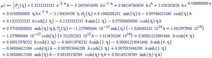 {F[1](eta) = .3333333333*exp(-2.*eta)*h-.2693493690*h*exp(-1.*eta)+0.4234760054e-1*h*exp(eta)+3.030303030*h*exp(-.1000000000*eta)+.6580000000*eta*h*exp(-1.*eta)-3.136634596*h, H[1](eta) = .1060208291*sinh(eta)*h-0.9746025248e-1*cosh(eta)*h+.1333333333*h*cosh(2.*eta)-.1333333333*h*sinh(2.*eta)-0.7500000000e-1*cosh(eta)*eta*h+0.7500000000e-1*sinh(eta)*eta*h, T[1](eta) = -0.1237048664e-14*sinh(eta)*(-0.1026868282e15*h+0.1881097846e15)-0.1237048664e-14*cosh(eta)*(0.9332203263e14*h-0.1813430204e15)+0.1210041666e-4*h*cosh(4.*eta)+0.6915976332e-1*h*cosh(2.*eta)-0.6915976332e-1*h*sinh(2.*eta)-0.1210041666e-4*h*sinh(4.*eta)-0.4084615384e-1*cosh(eta)*h-0.7893946290e-2*h*cosh(3.*eta)+0.7893946290e-2*h*sinh(3.*eta)+0.4084615384e-1*sinh(eta)*h-0.8169230769e-1*cosh(eta)*eta*h+0.8169230769e-1*sinh(eta)*eta*h}