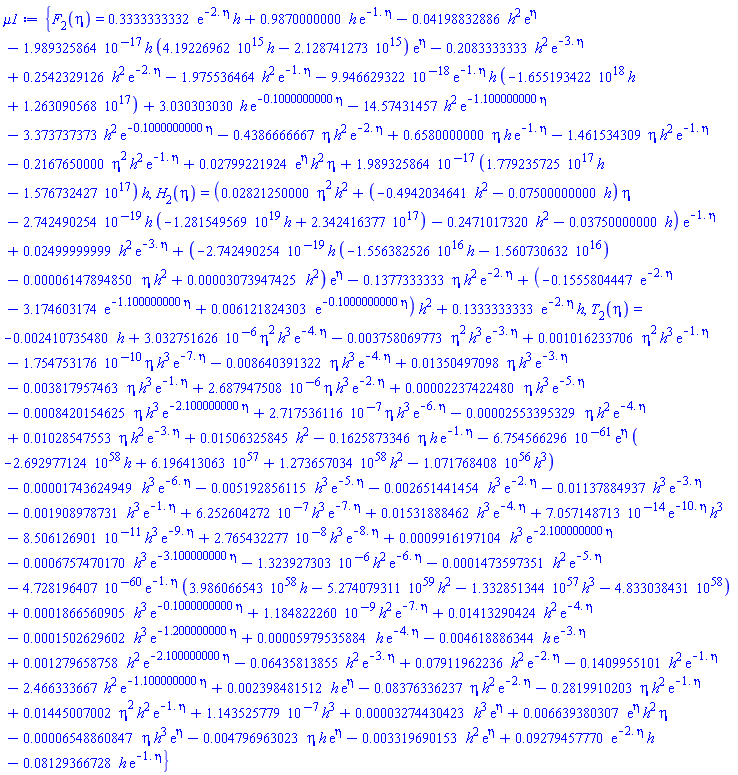 {F[2](eta) = .3333333332*exp(-2.*eta)*h+.9870000000*h*exp(-1.*eta)-0.4198832886e-1*h^2*exp(eta)-0.1989325864e-16*h*(0.419226962e16*h-0.2128741273e16)*exp(eta)-.2083333333*h^2*exp(-3.*eta)+.2542329126*h^2*exp(-2.*eta)-1.975536464*h^2*exp(-1.*eta)-0.9946629322e-17*exp(-1.*eta)*h*(-0.1655193422e19*h+0.1263090568e18)+3.030303030*h*exp(-.1000000000*eta)-14.57431457*h^2*exp(-1.100000000*eta)-3.373737373*h^2*exp(-.1000000000*eta)-.4386666667*eta*h^2*exp(-2.*eta)+.6580000000*eta*h*exp(-1.*eta)-1.461534309*eta*h^2*exp(-1.*eta)-.2167650000*eta^2*h^2*exp(-1.*eta)+0.2799221924e-1*exp(eta)*h^2*eta+0.1989325864e-16*(0.1779235725e18*h-0.1576732427e18)*h, H[2](eta) = (0.2821250000e-1*eta^2*h^2+(-.4942034641*h^2-0.7500000000e-1*h)*eta-0.2742490254e-18*h*(-0.1281549569e20*h+0.2342416377e18)-.2471017320*h^2-0.3750000000e-1*h)*exp(-1.*eta)+0.2499999999e-1*h^2*exp(-3.*eta)+(-0.2742490254e-18*h*(-0.1556382526e17*h-0.1560730632e17)-0.6147894850e-4*eta*h^2+0.3073947425e-4*h^2)*exp(eta)-.1377333333*eta*h^2*exp(-2.*eta)+(-.1555804447*exp(-2.*eta)-3.174603174*exp(-1.100000000*eta)+0.6121824303e-2*exp(-.1000000000*eta))*h^2+.1333333333*exp(-2.*eta)*h, T[2](eta) = -0.2410735480e-2*h+0.3032751626e-5*eta^2*h^3*exp(-4.*eta)-0.3758069773e-2*eta^2*h^3*exp(-3.*eta)+0.1016233706e-2*eta^2*h^3*exp(-1.*eta)-0.1754753176e-9*eta*h^3*exp(-7.*eta)-0.8640391322e-2*eta*h^3*exp(-4.*eta)+0.1350497098e-1*eta*h^3*exp(-3.*eta)-0.3817957463e-2*eta*h^3*exp(-1.*eta)+0.2687947508e-5*eta*h^3*exp(-2.*eta)+0.2237422480e-4*eta*h^3*exp(-5.*eta)-0.8420154625e-3*eta*h^3*exp(-2.100000000*eta)+0.2717536116e-6*eta*h^3*exp(-6.*eta)-0.2553395329e-4*eta*h^2*exp(-4.*eta)+0.1028547553e-1*eta*h^2*exp(-3.*eta)+0.1506325845e-1*h^2-.1625873346*eta*h*exp(-1.*eta)-0.6754566296e-60*exp(eta)*(-0.2692977124e59*h+0.6196413063e58+0.1273657034e59*h^2-0.1071768408e57*h^3)-0.1743624949e-4*h^3*exp(-6.*eta)-0.5192856115e-2*h^3*exp(-5.*eta)-0.2651441454e-2*h^3*exp(-2.*eta)-0.1137884937e-1*h^3*exp(-3.*eta)-0.1908978731e-2*h^3*exp(-1.*eta)+0.6252604272e-6*h^3*exp(-7.*eta)+0.1531888462e-1*h^3*exp(-4.*eta)+0.7057148713e-13*exp(-10.*eta)*h^3-0.8506126901e-10*h^3*exp(-9.*eta)+0.2765432277e-7*h^3*exp(-8.*eta)+0.9916197104e-3*h^3*exp(-2.100000000*eta)-0.6757470170e-3*h^3*exp(-3.100000000*eta)-0.1323927303e-5*h^2*exp(-6.*eta)-0.1473597351e-3*h^2*exp(-5.*eta)-0.4728196407e-59*exp(-1.*eta)*(0.3986066543e59*h-0.5274079311e60*h^2-0.1332851344e58*h^3-0.4833038431e59)+0.1866560905e-3*h^3*exp(-.1000000000*eta)+0.1184822260e-8*h^2*exp(-7.*eta)+0.1413290424e-1*h^2*exp(-4.*eta)-0.1502629602e-3*h^3*exp(-1.200000000*eta)+0.5979535884e-4*h*exp(-4.*eta)-0.4618886344e-2*h*exp(-3.*eta)+0.1279658758e-2*h^2*exp(-2.100000000*eta)-0.6435813855e-1*h^2*exp(-3.*eta)+0.7911962236e-1*h^2*exp(-2.*eta)-.1409955101*h^2*exp(-1.*eta)-2.466333667*h^2*exp(-1.100000000*eta)+0.2398481512e-2*h*exp(eta)-0.8376336237e-1*eta*h^2*exp(-2.*eta)-.2819910203*eta*h^2*exp(-1.*eta)+0.1445007002e-1*eta^2*h^2*exp(-1.*eta)+0.1143525779e-6*h^3+0.3274430423e-4*h^3*exp(eta)+0.6639380307e-2*exp(eta)*h^2*eta-0.6548860847e-4*eta*h^3*exp(eta)-0.4796963023e-2*eta*h*exp(eta)-0.3319690153e-2*h^2*exp(eta)+0.9279457770e-1*exp(-2.*eta)*h-0.8129366728e-1*h*exp(-1.*eta)}