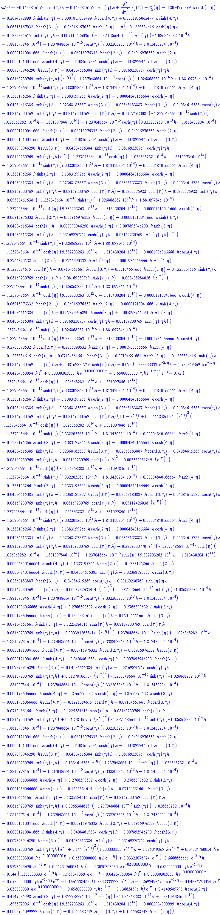 -.1633846153*cosh(eta)*h+.1633846153*sinh(eta)*h+diff(diff(T[2](eta), eta), eta)-T[2](eta)-.2074792899*h*cosh(2.*eta)+.2074792899*h*sinh(2.*eta)-0.1815062499e-3*h*cosh(4.*eta)+0.1815062499e-3*h*sinh(4.*eta)+0.6315157032e-1*h*cosh(3.*eta)-0.6315157032e-1*h*sinh(3.*eta)-h*(-.1225384615*cosh(eta)*eta*h+.1225384615*sinh(eta)*eta*h-0.5112426036e-2*(-0.1237048664e-14*sinh(eta)*(-0.1026868282e15*h+0.1881097846e15)-0.1237048664e-14*cosh(eta)*(0.9332203263e14*h-0.1813430204e15)+0.1210041666e-4*h*cosh(4.*eta)+0.6915976332e-1*h*cosh(2.*eta)-0.6915976332e-1*h*sinh(2.*eta)-0.1210041666e-4*h*sinh(4.*eta)-0.4084615384e-1*cosh(eta)*h-0.7893946290e-2*h*cosh(3.*eta)+0.7893946290e-2*h*sinh(3.*eta)+0.4084615384e-1*sinh(eta)*h-0.8169230769e-1*cosh(eta)*eta*h+0.8169230769e-1*sinh(eta)*eta*h)*(exp(-eta))^2*(-0.1237048664e-14*cosh(eta)*(-0.1026868282e15*h+0.1881097846e15)-0.1237048664e-14*sinh(eta)*(0.9332203263e14*h-0.1813430204e15)+0.4840166664e-4*h*sinh(4.*eta)+.1383195266*h*sinh(2.*eta)-.1383195266*h*cosh(2.*eta)-0.4840166664e-4*h*cosh(4.*eta)+0.4084615385e-1*sinh(eta)*h-0.2368183887e-1*h*sinh(3.*eta)+0.2368183887e-1*h*cosh(3.*eta)-0.4084615385e-1*cosh(eta)*h-0.8169230769e-1*sinh(eta)*eta*h+0.8169230769e-1*cosh(eta)*eta*h)-.1107692308*(-0.1237048664e-14*sinh(eta)*(-0.1026868282e15*h+0.1881097846e15)-0.1237048664e-14*cosh(eta)*(0.9332203263e14*h-0.1813430204e15)+0.1210041666e-4*h*cosh(4.*eta)+0.6915976332e-1*h*cosh(2.*eta)-0.6915976332e-1*h*sinh(2.*eta)-0.1210041666e-4*h*sinh(4.*eta)-0.4084615384e-1*cosh(eta)*h-0.7893946290e-2*h*cosh(3.*eta)+0.7893946290e-2*h*sinh(3.*eta)+0.4084615384e-1*sinh(eta)*h-0.8169230769e-1*cosh(eta)*eta*h+0.8169230769e-1*sinh(eta)*eta*h)*exp(-eta)*(-0.1237048664e-14*cosh(eta)*(-0.1026868282e15*h+0.1881097846e15)-0.1237048664e-14*sinh(eta)*(0.9332203263e14*h-0.1813430204e15)+0.4840166664e-4*h*sinh(4.*eta)+.1383195266*h*sinh(2.*eta)-.1383195266*h*cosh(2.*eta)-0.4840166664e-4*h*cosh(4.*eta)+0.4084615385e-1*sinh(eta)*h-0.2368183887e-1*h*sinh(3.*eta)+0.2368183887e-1*h*cosh(3.*eta)-0.4084615385e-1*cosh(eta)*h-0.8169230769e-1*sinh(eta)*eta*h+0.8169230769e-1*cosh(eta)*eta*h)+.1838076922*cosh(eta)*h-.1838076922*sinh(eta)*h+0.5538461538e-1*(-0.1237048664e-14*sinh(eta)*(-0.1026868282e15*h+0.1881097846e15)-0.1237048664e-14*cosh(eta)*(0.9332203263e14*h-0.1813430204e15)+0.1210041666e-4*h*cosh(4.*eta)+0.6915976332e-1*h*cosh(2.*eta)-0.6915976332e-1*h*sinh(2.*eta)-0.1210041666e-4*h*sinh(4.*eta)-0.4084615384e-1*cosh(eta)*h-0.7893946290e-2*h*cosh(3.*eta)+0.7893946290e-2*h*sinh(3.*eta)+0.4084615384e-1*sinh(eta)*h-0.8169230769e-1*cosh(eta)*eta*h+0.8169230769e-1*sinh(eta)*eta*h)*exp(-eta)*(-0.1237048664e-14*sinh(eta)*(-0.1026868282e15*h+0.1881097846e15)-0.1237048664e-14*cosh(eta)*(0.9332203263e14*h-0.1813430204e15)+0.1936066666e-3*h*cosh(4.*eta)+.2766390532*h*cosh(2.*eta)-.2766390532*h*sinh(2.*eta)-0.1936066666e-3*h*sinh(4.*eta)+.1225384615*cosh(eta)*h-0.7104551661e-1*h*cosh(3.*eta)+0.7104551661e-1*h*sinh(3.*eta)-.1225384615*sinh(eta)*h-0.8169230769e-1*cosh(eta)*eta*h+0.8169230769e-1*sinh(eta)*eta*h)-0.3408284026e-2*(exp(-eta))^2*(-0.1237048664e-14*sinh(eta)*(-0.1026868282e15*h+0.1881097846e15)-0.1237048664e-14*cosh(eta)*(0.9332203263e14*h-0.1813430204e15)+0.1210041666e-4*h*cosh(4.*eta)+0.6915976332e-1*h*cosh(2.*eta)-0.6915976332e-1*h*sinh(2.*eta)-0.1210041666e-4*h*sinh(4.*eta)-0.4084615384e-1*cosh(eta)*h-0.7893946290e-2*h*cosh(3.*eta)+0.7893946290e-2*h*sinh(3.*eta)+0.4084615384e-1*sinh(eta)*h-0.8169230769e-1*cosh(eta)*eta*h+0.8169230769e-1*sinh(eta)*eta*h)*(-0.1237048664e-14*sinh(eta)*(-0.1026868282e15*h+0.1881097846e15)-0.1237048664e-14*cosh(eta)*(0.9332203263e14*h-0.1813430204e15)+0.1936066666e-3*h*cosh(4.*eta)+.2766390532*h*cosh(2.*eta)-.2766390532*h*sinh(2.*eta)-0.1936066666e-3*h*sinh(4.*eta)+.1225384615*cosh(eta)*h-0.7104551661e-1*h*cosh(3.*eta)+0.7104551661e-1*h*sinh(3.*eta)-.1225384615*sinh(eta)*h-0.8169230769e-1*cosh(eta)*eta*h+0.8169230769e-1*sinh(eta)*eta*h)-0.72e-1*(1.333333333*exp(-2.*eta)*h-1.585349369*h*exp(-1.*eta)+0.4234760054e-1*h*exp(eta)+0.3030303030e-1*h*exp(-.1000000000*eta)+.6580000000*eta*h*exp(-1.*eta))^2*exp(-eta)+.72*(-0.1237048664e-14*cosh(eta)*(-0.1026868282e15*h+0.1881097846e15)-0.1237048664e-14*sinh(eta)*(0.9332203263e14*h-0.1813430204e15)+0.4840166664e-4*h*sinh(4.*eta)+.1383195266*h*sinh(2.*eta)-.1383195266*h*cosh(2.*eta)-0.4840166664e-4*h*cosh(4.*eta)+0.4084615385e-1*sinh(eta)*h-0.2368183887e-1*h*sinh(3.*eta)+0.2368183887e-1*h*cosh(3.*eta)-0.4084615385e-1*cosh(eta)*h-0.8169230769e-1*sinh(eta)*eta*h+0.8169230769e-1*cosh(eta)*eta*h)*(1.1-exp(-eta))+0.5112426036e-2*(exp(-eta))^2*(-0.1237048664e-14*cosh(eta)*(-0.1026868282e15*h+0.1881097846e15)-0.1237048664e-14*sinh(eta)*(0.9332203263e14*h-0.1813430204e15)+0.4840166664e-4*h*sinh(4.*eta)+.1383195266*h*sinh(2.*eta)-.1383195266*h*cosh(2.*eta)-0.4840166664e-4*h*cosh(4.*eta)+0.4084615385e-1*sinh(eta)*h-0.2368183887e-1*h*sinh(3.*eta)+0.2368183887e-1*h*cosh(3.*eta)-0.4084615385e-1*cosh(eta)*h-0.8169230769e-1*sinh(eta)*eta*h+0.8169230769e-1*cosh(eta)*eta*h)^2-0.2359581249e-2*(exp(-eta))^3*(-0.1237048664e-14*cosh(eta)*(-0.1026868282e15*h+0.1881097846e15)-0.1237048664e-14*sinh(eta)*(0.9332203263e14*h-0.1813430204e15)+0.4840166664e-4*h*sinh(4.*eta)+.1383195266*h*sinh(2.*eta)-.1383195266*h*cosh(2.*eta)-0.4840166664e-4*h*cosh(4.*eta)+0.4084615385e-1*sinh(eta)*h-0.2368183887e-1*h*sinh(3.*eta)+0.2368183887e-1*h*cosh(3.*eta)-0.4084615385e-1*cosh(eta)*h-0.8169230769e-1*sinh(eta)*eta*h+0.8169230769e-1*cosh(eta)*eta*h)-0.5112426038e-1*(exp(-eta))^2*(-0.1237048664e-14*cosh(eta)*(-0.1026868282e15*h+0.1881097846e15)-0.1237048664e-14*sinh(eta)*(0.9332203263e14*h-0.1813430204e15)+0.4840166664e-4*h*sinh(4.*eta)+.1383195266*h*sinh(2.*eta)-.1383195266*h*cosh(2.*eta)-0.4840166664e-4*h*cosh(4.*eta)+0.4084615385e-1*sinh(eta)*h-0.2368183887e-1*h*sinh(3.*eta)+0.2368183887e-1*h*cosh(3.*eta)-0.4084615385e-1*cosh(eta)*h-0.8169230769e-1*sinh(eta)*eta*h+0.8169230769e-1*cosh(eta)*eta*h)+.2769230770*exp(-eta)*(-0.1237048664e-14*cosh(eta)*(-0.1026868282e15*h+0.1881097846e15)-0.1237048664e-14*sinh(eta)*(0.9332203263e14*h-0.1813430204e15)+0.4840166664e-4*h*sinh(4.*eta)+.1383195266*h*sinh(2.*eta)-.1383195266*h*cosh(2.*eta)-0.4840166664e-4*h*cosh(4.*eta)+0.4084615385e-1*sinh(eta)*h-0.2368183887e-1*h*sinh(3.*eta)+0.2368183887e-1*h*cosh(3.*eta)-0.4084615385e-1*cosh(eta)*h-0.8169230769e-1*sinh(eta)*eta*h+0.8169230769e-1*cosh(eta)*eta*h)-0.3932635414e-3*(exp(-eta))^3*(-0.1237048664e-14*sinh(eta)*(-0.1026868282e15*h+0.1881097846e15)-0.1237048664e-14*cosh(eta)*(0.9332203263e14*h-0.1813430204e15)+0.1936066666e-3*h*cosh(4.*eta)+.2766390532*h*cosh(2.*eta)-.2766390532*h*sinh(2.*eta)-0.1936066666e-3*h*sinh(4.*eta)+.1225384615*cosh(eta)*h-0.7104551661e-1*h*cosh(3.*eta)+0.7104551661e-1*h*sinh(3.*eta)-.1225384615*sinh(eta)*h-0.8169230769e-1*cosh(eta)*eta*h+0.8169230769e-1*sinh(eta)*eta*h)-0.3932635414e-3*(exp(-eta))^3*(-0.1237048664e-14*sinh(eta)*(-0.1026868282e15*h+0.1881097846e15)-0.1237048664e-14*cosh(eta)*(0.9332203263e14*h-0.1813430204e15)+0.1210041666e-4*h*cosh(4.*eta)+0.6915976332e-1*h*cosh(2.*eta)-0.6915976332e-1*h*sinh(2.*eta)-0.1210041666e-4*h*sinh(4.*eta)-0.4084615384e-1*cosh(eta)*h-0.7893946290e-2*h*cosh(3.*eta)+0.7893946290e-2*h*sinh(3.*eta)+0.4084615384e-1*sinh(eta)*h-0.8169230769e-1*cosh(eta)*eta*h+0.8169230769e-1*sinh(eta)*eta*h)+0.1278106509e-1*(exp(-eta))^2*(-0.1237048664e-14*sinh(eta)*(-0.1026868282e15*h+0.1881097846e15)-0.1237048664e-14*cosh(eta)*(0.9332203263e14*h-0.1813430204e15)+0.1936066666e-3*h*cosh(4.*eta)+.2766390532*h*cosh(2.*eta)-.2766390532*h*sinh(2.*eta)-0.1936066666e-3*h*sinh(4.*eta)+.1225384615*cosh(eta)*h-0.7104551661e-1*h*cosh(3.*eta)+0.7104551661e-1*h*sinh(3.*eta)-.1225384615*sinh(eta)*h-0.8169230769e-1*cosh(eta)*eta*h+0.8169230769e-1*sinh(eta)*eta*h)+0.1278106509e-1*(exp(-eta))^2*(-0.1237048664e-14*sinh(eta)*(-0.1026868282e15*h+0.1881097846e15)-0.1237048664e-14*cosh(eta)*(0.9332203263e14*h-0.1813430204e15)+0.1210041666e-4*h*cosh(4.*eta)+0.6915976332e-1*h*cosh(2.*eta)-0.6915976332e-1*h*sinh(2.*eta)-0.1210041666e-4*h*sinh(4.*eta)-0.4084615384e-1*cosh(eta)*h-0.7893946290e-2*h*cosh(3.*eta)+0.7893946290e-2*h*sinh(3.*eta)+0.4084615384e-1*sinh(eta)*h-0.8169230769e-1*cosh(eta)*eta*h+0.8169230769e-1*sinh(eta)*eta*h)-.1384615385*exp(-eta)*(-0.1237048664e-14*sinh(eta)*(-0.1026868282e15*h+0.1881097846e15)-0.1237048664e-14*cosh(eta)*(0.9332203263e14*h-0.1813430204e15)+0.1936066666e-3*h*cosh(4.*eta)+.2766390532*h*cosh(2.*eta)-.2766390532*h*sinh(2.*eta)-0.1936066666e-3*h*sinh(4.*eta)+.1225384615*cosh(eta)*h-0.7104551661e-1*h*cosh(3.*eta)+0.7104551661e-1*h*sinh(3.*eta)-.1225384615*sinh(eta)*h-0.8169230769e-1*cosh(eta)*eta*h+0.8169230769e-1*sinh(eta)*eta*h)+0.55384615e-2*(-0.1237048664e-14*sinh(eta)*(-0.1026868282e15*h+0.1881097846e15)-0.1237048664e-14*cosh(eta)*(0.9332203263e14*h-0.1813430204e15)+0.1210041666e-4*h*cosh(4.*eta)+0.6915976332e-1*h*cosh(2.*eta)-0.6915976332e-1*h*sinh(2.*eta)-0.1210041666e-4*h*sinh(4.*eta)-0.4084615384e-1*cosh(eta)*h-0.7893946290e-2*h*cosh(3.*eta)+0.7893946290e-2*h*sinh(3.*eta)+0.4084615384e-1*sinh(eta)*h-0.8169230769e-1*cosh(eta)*eta*h+0.8169230769e-1*sinh(eta)*eta*h)*exp(-eta)+.144*(exp(-eta))^2*(1.333333333*exp(-2.*eta)*h-1.585349369*h*exp(-1.*eta)+0.4234760054e-1*h*exp(eta)+0.3030303030e-1*h*exp(-.1000000000*eta)+.6580000000*eta*h*exp(-1.*eta))+0.3323076924e-1*exp(-eta)*(-.6666666666*exp(-2.*eta)*h+.9273493690*h*exp(-1.*eta)+0.4234760054e-1*h*exp(eta)-.3030303030*h*exp(-.1000000000*eta)-.6580000000*eta*h*exp(-1.*eta))-.144*(1.333333333*exp(-2.*eta)*h-1.585349369*h*exp(-1.*eta)+0.4234760054e-1*h*exp(eta)+0.3030303030e-1*h*exp(-.1000000000*eta)+.6580000000*eta*h*exp(-1.*eta))*exp(-eta)-.1661538462*(.3333333333*exp(-2.*eta)*h-.2693493690*h*exp(-1.*eta)+0.4234760054e-1*h*exp(eta)+3.030303030*h*exp(-.1000000000*eta)+.6580000000*eta*h*exp(-1.*eta)-3.136634596*h)*exp(-eta)+.4149585798*h*cosh(2.*eta)-.4149585798*h*sinh(2.*eta)-0.1855572996e-14*sinh(eta)*(-0.1026868282e15*h+0.1881097846e15)-0.1855572996e-14*cosh(eta)*(0.9332203263e14*h-0.1813430204e15)+0.2904099999e-3*h*cosh(4.*eta)-0.2904099999e-3*h*sinh(4.*eta)-.1065682749*h*cosh(3.*eta)+.1065682749*h*sinh(3.*eta))