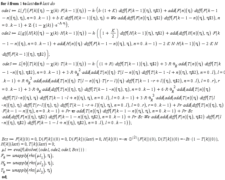 for k to last do ode1 := L[f](F[k](eta)-chi(k)*F[k-1](eta))-h*(b*(1+K)*(diff(F[k-1](eta), `$`(eta, 3)))+add(F[n](eta)*(diff(F[k-1-n](eta), eta)), n = 0 .. k-1)+b*K*(diff(H[k-1](eta), eta))+We*add((diff(F[n](eta), `$`(eta, 2)))*(diff(F[k-1-n](eta), `$`(eta, 3))), n = 0 .. k-1)+ZETA*(1-chi(k))*exp(-Lambda*eta)); ode2 := L[g](H[k](eta)-chi(k)*H[k-1](eta))-h*((1+(1/2)*K)*(diff(H[k-1](eta), `$`(eta, 2)))+add((diff(H[n](eta), eta))*F[k-1-n](eta), n = 0 .. k-1)+add(H[n](eta)*(diff(F[k-1-n](eta), eta)), n = 0 .. k-1)-2*K*N*H[k-1](eta)-2*K*N*(diff(F[k-1](eta), `$`(eta, 2)))); ode3 := L[theta](T[k](eta)-chi(k)*T[k-1](eta))-h*((1+R)*(diff(T[k-1](eta), `$`(eta, 2)))+3*R*`&theta;__R`*add(T[n](eta)*(diff(T[k-1-n](eta), `$`(eta, 2))), n = 0 .. k-1)+3*R*`&theta;__R`^2*add(add(T[n](eta)*T[l-n](eta)*(diff(T[k-1-l+n](eta), `$`(eta, 2))), n = 0 .. l), l = 0 .. k-1)+R*`&theta;__R`^3*add(add(add(T[n](eta)*T[l-n](eta)*T[r-l](eta)*(diff(T[k-1-r+l](eta), `$`(eta, 2))), n = 0 .. l), l = 0 .. r), r = 0 .. k-1)+3*R*`&theta;__R`*add((diff(T[n](eta), eta))*(diff(T[k-1-n](eta), eta)), n = 0 .. k-1)+6*R*`&theta;__R`^2*add(add(T[n](eta)*(diff(T[l-n](eta), eta))*(diff(T[k-1-l+n](eta), eta)), n = 0 .. l), l = 0 .. k-1)+3*R*`&theta;__R`^3*add(add(add(T[n](eta)*(diff(T[l-n](eta), eta))*(diff(T[r-l](eta), eta))*(diff(T[k-1-r+l](eta), eta)), n = 0 .. l), l = 0 .. r), r = 0 .. k-1)+Pr*add((diff(T[n](eta), eta))*F[k-1-n](eta), n = 0 .. k-1)+Pr*`&varpi;`*add(T[n](eta)*(diff(F[k-1-n](eta), eta)), n = 0 .. k-1)+Pr*Ec*add((diff(F[n](eta), `$`(eta, 2)))*(diff(F[k-1-n](eta), `$`(eta, 2))), n = 0 .. k-1)+Pr*Ec*We*add(add((diff(F[n](eta), `$`(eta, 2)))*(diff(F[l-n](eta), `$`(eta, 2)))*(diff(F[k-1-l+n](eta), `$`(eta, 2))), n = 0 .. l), l = 0 .. k-1)); Bcs := F[k](0) = 0, (D(F[k]))(0) = 0, (D(F[k]))(last) = 0, H[k](0) = -m*((D@@2)(F[k]))(0), (D(T[k]))(0) = -Bi*(1-T[k](0)), H[k](last) = 0, T[k](last) = 0; mu1 := evalf(dsolve({Bcs, ode1, ode2, ode3})); F[k] := unapply(rhs(mu1[1]), eta); H[k] := unapply(rhs(mu1[2]), eta); T[k] := unapply(rhs(mu1[3]), eta) end do