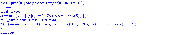 proc (n::(And(integer, satisfies(proc (n) options operator, arrow; n0 <= n end proc)))) local _i, j, m; option cache; table( [( temporary::(1) ) = 1, ( permanent::(2) ) = 1, ( permanent::(1) ) = 1 ] ) m := max(3, `~`[op]([Cache:-TemporaryIndices(R)])[]); for _i from `if`(m < n, m, 3) to n do R(_i) := thisproc(_i-1)+thisproc(_i-2)+igcd(thisproc(_i-1), thisproc(_i-2)) end do end proc