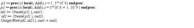 p1 := proc (x) local i; Add(i, i = 1 .. 5000000) end proc; p2 := proc (x) local i; Add(i, i = 5000001 .. 1000000000) end proc; id1 := Create(p1(), out1); id2 := Create(p2(), out2); Usage(Wait(id1, id2)); out1+out2
