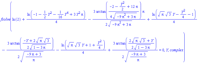 fsolve(ln(2)+(1/4)*ln(-1-(1/2)*Y^2-(1/16)*Y^4+3*Y^2*Pi)-(3/2)*arctan((1/4)*(-2-(1/2)*Y^2+12*Pi)/(-9*Pi^2+3*Pi)^(1/2))*Pi/(-9*Pi^2+3*Pi)^(1/2)+(1/4)*ln(Pi^(1/2)*3^(1/2)*Y-(1/4)*Y^2-1)-(3/2)*arctan((1/2)*(-Y+2*Pi^(1/2)*3^(1/2))/(1-3*Pi)^(1/2))/((-9*Pi+3)/Pi)^(1/2)-(1/4)*ln(Pi^(1/2)*3^(1/2)*Y+1+(1/4)*Y^2)+(3/2)*arctan((1/2)*(2*Pi^(1/2)*3^(1/2)+Y)/(1-3*Pi)^(1/2))/((-9*Pi+3)/Pi)^(1/2) = 0, Y, complex)