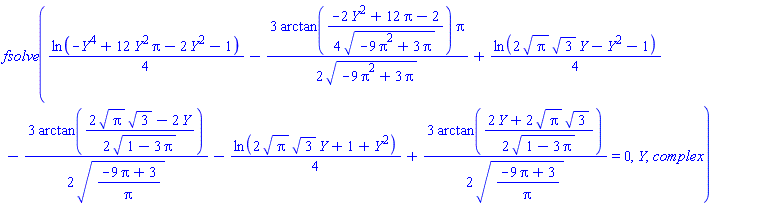 fsolve((1/4)*ln(-Y^4+12*Pi*Y^2-2*Y^2-1)-(3/2)*arctan((1/4)*(-2*Y^2+12*Pi-2)/(-9*Pi^2+3*Pi)^(1/2))*Pi/(-9*Pi^2+3*Pi)^(1/2)+(1/4)*ln(2*Pi^(1/2)*3^(1/2)*Y-Y^2-1)-(3/2)*arctan((1/2)*(2*Pi^(1/2)*3^(1/2)-2*Y)/(1-3*Pi)^(1/2))/((-9*Pi+3)/Pi)^(1/2)-(1/4)*ln(2*Pi^(1/2)*3^(1/2)*Y+1+Y^2)+(3/2)*arctan((1/2)*(2*Y+2*Pi^(1/2)*3^(1/2))/(1-3*Pi)^(1/2))/((-9*Pi+3)/Pi)^(1/2) = 0, Y, complex)