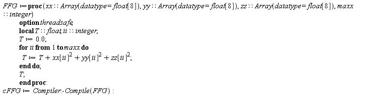 FFG := proc (xx::(Array(datatype = float[8])), yy::(Array(datatype = float[8])), zz::(Array(datatype = float[8])), maxx::integer) local T::float, ii::integer; option threadsafe; T := 0.; for ii to maxx do T := T+xx[ii]^2+yy[ii]^2+zz[ii]^2 end do; T end proc; cFFG := Compiler:-Compile(FFG)