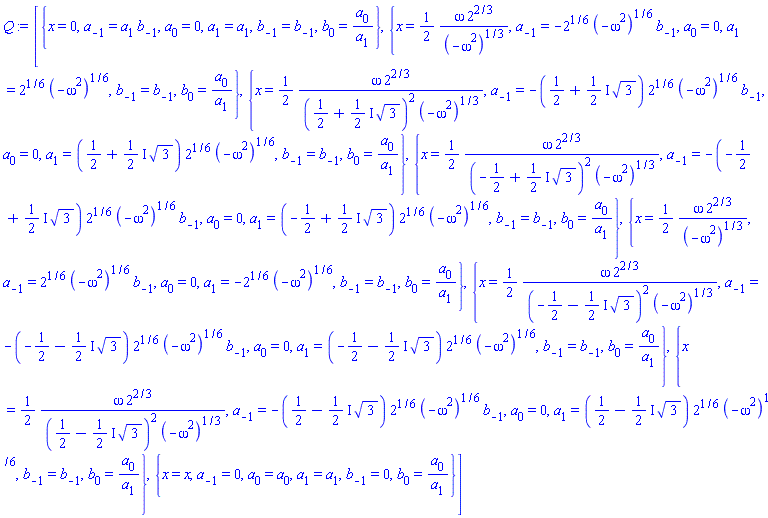 [{x = 0, a[-1] = a[1]*b[-1], a[0] = 0, a[1] = a[1], b[-1] = b[-1], b[0] = a[0]/a[1]}, {x = (1/2)*omega*2^(2/3)/(-omega^2)^(1/3), a[-1] = -2^(1/6)*(-omega^2)^(1/6)*b[-1], a[0] = 0, a[1] = 2^(1/6)*(-omega^2)^(1/6), b[-1] = b[-1], b[0] = a[0]/a[1]}, {x = (1/2)*omega*2^(2/3)/((1/2+((1/2)*I)*3^(1/2))^2*(-omega^2)^(1/3)), a[-1] = -(1/2+((1/2)*I)*3^(1/2))*2^(1/6)*(-omega^2)^(1/6)*b[-1], a[0] = 0, a[1] = (1/2+((1/2)*I)*3^(1/2))*2^(1/6)*(-omega^2)^(1/6), b[-1] = b[-1], b[0] = a[0]/a[1]}, {x = (1/2)*omega*2^(2/3)/((-1/2+((1/2)*I)*3^(1/2))^2*(-omega^2)^(1/3)), a[-1] = -(-1/2+((1/2)*I)*3^(1/2))*2^(1/6)*(-omega^2)^(1/6)*b[-1], a[0] = 0, a[1] = (-1/2+((1/2)*I)*3^(1/2))*2^(1/6)*(-omega^2)^(1/6), b[-1] = b[-1], b[0] = a[0]/a[1]}, {x = (1/2)*omega*2^(2/3)/(-omega^2)^(1/3), a[-1] = 2^(1/6)*(-omega^2)^(1/6)*b[-1], a[0] = 0, a[1] = -2^(1/6)*(-omega^2)^(1/6), b[-1] = b[-1], b[0] = a[0]/a[1]}, {x = (1/2)*omega*2^(2/3)/((-1/2-((1/2)*I)*3^(1/2))^2*(-omega^2)^(1/3)), a[-1] = -(-1/2-((1/2)*I)*3^(1/2))*2^(1/6)*(-omega^2)^(1/6)*b[-1], a[0] = 0, a[1] = (-1/2-((1/2)*I)*3^(1/2))*2^(1/6)*(-omega^2)^(1/6), b[-1] = b[-1], b[0] = a[0]/a[1]}, {x = (1/2)*omega*2^(2/3)/((1/2-((1/2)*I)*3^(1/2))^2*(-omega^2)^(1/3)), a[-1] = -(1/2-((1/2)*I)*3^(1/2))*2^(1/6)*(-omega^2)^(1/6)*b[-1], a[0] = 0, a[1] = (1/2-((1/2)*I)*3^(1/2))*2^(1/6)*(-omega^2)^(1/6), b[-1] = b[-1], b[0] = a[0]/a[1]}, {x = x, a[-1] = 0, a[0] = a[0], a[1] = a[1], b[-1] = 0, b[0] = a[0]/a[1]}]