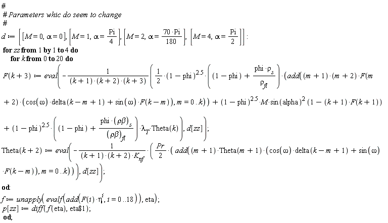 d := [[M = 0, alpha = 0], [M = 1, alpha = (1/4)*Pi], [M = 2, alpha = 70*Pi*(1/180)], [M = 4, alpha = (1/2)*Pi]]; for zz to 4 do for k from 0 to 20 do F(k+3) := eval(-((1/2)*(1-phi)^2.5*(1-phi+phi*rho[s]/rho[fl])*add((m+1)*(m+2)*F(m+2)*(cos(omega)*delta(k-m+1)+sin(omega)*F(k-m)), m = 0 .. k)+(1-phi)^2.5*M*sin(alpha)^2*(1-(k+1)*F(k+1))+(1-phi)^2.5*(1-phi+phi*`&rho;&beta;`[s]/`&rho;&beta;`[fl])*lambda[T]*Theta(k))/((k+1)*(k+2)*(k+3)), d[zz]); Theta(k+2) := eval(-(1/2)*Pr*add((m+1)*Theta(m+1)*(cos(omega)*delta(k-m+1)+sin(omega)*F(k-m)), m = 0 .. k)/((k+1)*(k+2)*K[nf]), d[zz]) end do; f := unapply(evalf(add(F(i)*eta^i, i = 0 .. 18)), eta); p[zz] := diff(f(eta), `$`(eta, 1)) end do