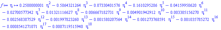 proc (eta) options operator, arrow; .2500000001*eta^2-.5864321264*eta^3-0.7330401576e-1*eta^4-.1610295286*eta^5-0.4159950620e-1*eta^6-0.2700577342e-1*eta^7-0.1321116627e-1*eta^8-0.6667182731e-2*eta^9-0.4901942912e-2*eta^10-0.3305156270e-2*eta^11-0.2568387529e-2*eta^12-0.1997823260e-2*eta^13-0.1580207564e-2*eta^14-0.1273768591e-2*eta^15-0.1035785272e-2*eta^16-0.8541271071e-3*eta^17-0.7119515940e-3*eta^18 end proc