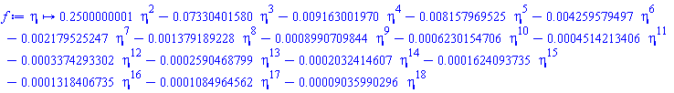 proc (eta) options operator, arrow; .2500000001*eta^2-0.7330401580e-1*eta^3-0.9163001970e-2*eta^4-0.8157969525e-2*eta^5-0.4259579497e-2*eta^6-0.2179525247e-2*eta^7-0.1379189228e-2*eta^8-0.8990709844e-3*eta^9-0.6230154706e-3*eta^10-0.4514213406e-3*eta^11-0.3374293302e-3*eta^12-0.2590468799e-3*eta^13-0.2032414607e-3*eta^14-0.1624093735e-3*eta^15-0.1318406735e-3*eta^16-0.1084964562e-3*eta^17-0.9035990296e-4*eta^18 end proc