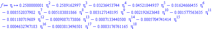 proc (eta) options operator, arrow; .2500000001*eta^2-.2589162997*eta^3-0.3236453744e-1*eta^4-0.4521844937e-1*eta^5-0.1624666455e-1*eta^6-0.8552037902e-2*eta^7-0.5183881866e-2*eta^8-0.3127148195e-2*eta^9-0.2192623648e-2*eta^10-0.1577563635e-2*eta^11-0.1180719689e-2*eta^12-0.9087173806e-3*eta^13-0.7133440500e-3*eta^14-0.5704741414e-3*eta^15-0.4632747183e-3*eta^16-0.3813496501e-3*eta^17-0.3176761165e-3*eta^18 end proc