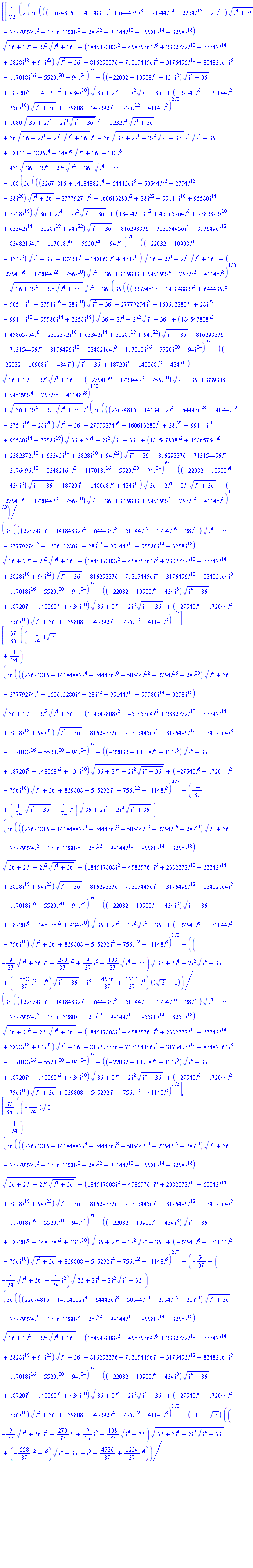Vector[column]([[(1/72)*(2*(36*(((-28*l^20-2754*l^16-50544*l^12+644436*l^8+14184882*l^4+22674816)*(l^4+36)^(1/2)-27779274*l^6-160613280*l^2+28*l^22-99144*l^10+95580*l^14+3258*l^18)*(36+2*l^4-2*l^2*(l^4+36)^(1/2))^(1/2)+(94*l^22+3828*l^18+63342*l^14+2382372*l^10+45865764*l^6+184547808*l^2)*(l^4+36)^(1/2)-816293376-713154456*l^4-3176496*l^12-83482164*l^8-117018*l^16-5520*l^20-94*l^24)^(1/2)+((-434*l^8-10908*l^4-22032)*(l^4+36)^(1/2)+18720*l^6+148068*l^2+434*l^10)*(36+2*l^4-2*l^2*(l^4+36)^(1/2))^(1/2)+(-756*l^10-27540*l^6-172044*l^2)*(l^4+36)^(1/2)+839808+545292*l^4+756*l^12+41148*l^8)^(2/3)+1080*(36+2*l^4-2*l^2*(l^4+36)^(1/2))^(1/2)*l^2-2232*l^2*(l^4+36)^(1/2)+36*(36+2*l^4-2*l^2*(l^4+36)^(1/2))^(1/2)*l^6-36*(36+2*l^4-2*l^2*(l^4+36)^(1/2))^(1/2)*l^4*(l^4+36)^(1/2)+18144+4896*l^4-148*l^6*(l^4+36)^(1/2)+148*l^8-432*(36+2*l^4-2*l^2*(l^4+36)^(1/2))^(1/2)*(l^4+36)^(1/2)-108*(36*(((-28*l^20-2754*l^16-50544*l^12+644436*l^8+14184882*l^4+22674816)*(l^4+36)^(1/2)-27779274*l^6-160613280*l^2+28*l^22-99144*l^10+95580*l^14+3258*l^18)*(36+2*l^4-2*l^2*(l^4+36)^(1/2))^(1/2)+(94*l^22+3828*l^18+63342*l^14+2382372*l^10+45865764*l^6+184547808*l^2)*(l^4+36)^(1/2)-816293376-713154456*l^4-3176496*l^12-83482164*l^8-117018*l^16-5520*l^20-94*l^24)^(1/2)+((-434*l^8-10908*l^4-22032)*(l^4+36)^(1/2)+18720*l^6+148068*l^2+434*l^10)*(36+2*l^4-2*l^2*(l^4+36)^(1/2))^(1/2)+(-756*l^10-27540*l^6-172044*l^2)*(l^4+36)^(1/2)+839808+545292*l^4+756*l^12+41148*l^8)^(1/3)-(36+2*l^4-2*l^2*(l^4+36)^(1/2))^(1/2)*(l^4+36)^(1/2)*(36*(((-28*l^20-2754*l^16-50544*l^12+644436*l^8+14184882*l^4+22674816)*(l^4+36)^(1/2)-27779274*l^6-160613280*l^2+28*l^22-99144*l^10+95580*l^14+3258*l^18)*(36+2*l^4-2*l^2*(l^4+36)^(1/2))^(1/2)+(94*l^22+3828*l^18+63342*l^14+2382372*l^10+45865764*l^6+184547808*l^2)*(l^4+36)^(1/2)-816293376-713154456*l^4-3176496*l^12-83482164*l^8-117018*l^16-5520*l^20-94*l^24)^(1/2)+((-434*l^8-10908*l^4-22032)*(l^4+36)^(1/2)+18720*l^6+148068*l^2+434*l^10)*(36+2*l^4-2*l^2*(l^4+36)^(1/2))^(1/2)+(-756*l^10-27540*l^6-172044*l^2)*(l^4+36)^(1/2)+839808+545292*l^4+756*l^12+41148*l^8)^(1/3)+(36+2*l^4-2*l^2*(l^4+36)^(1/2))^(1/2)*l^2*(36*(((-28*l^20-2754*l^16-50544*l^12+644436*l^8+14184882*l^4+22674816)*(l^4+36)^(1/2)-27779274*l^6-160613280*l^2+28*l^22-99144*l^10+95580*l^14+3258*l^18)*(36+2*l^4-2*l^2*(l^4+36)^(1/2))^(1/2)+(94*l^22+3828*l^18+63342*l^14+2382372*l^10+45865764*l^6+184547808*l^2)*(l^4+36)^(1/2)-816293376-713154456*l^4-3176496*l^12-83482164*l^8-117018*l^16-5520*l^20-94*l^24)^(1/2)+((-434*l^8-10908*l^4-22032)*(l^4+36)^(1/2)+18720*l^6+148068*l^2+434*l^10)*(36+2*l^4-2*l^2*(l^4+36)^(1/2))^(1/2)+(-756*l^10-27540*l^6-172044*l^2)*(l^4+36)^(1/2)+839808+545292*l^4+756*l^12+41148*l^8)^(1/3))/(36*(((-28*l^20-2754*l^16-50544*l^12+644436*l^8+14184882*l^4+22674816)*(l^4+36)^(1/2)-27779274*l^6-160613280*l^2+28*l^22-99144*l^10+95580*l^14+3258*l^18)*(36+2*l^4-2*l^2*(l^4+36)^(1/2))^(1/2)+(94*l^22+3828*l^18+63342*l^14+2382372*l^10+45865764*l^6+184547808*l^2)*(l^4+36)^(1/2)-816293376-713154456*l^4-3176496*l^12-83482164*l^8-117018*l^16-5520*l^20-94*l^24)^(1/2)+((-434*l^8-10908*l^4-22032)*(l^4+36)^(1/2)+18720*l^6+148068*l^2+434*l^10)*(36+2*l^4-2*l^2*(l^4+36)^(1/2))^(1/2)+(-756*l^10-27540*l^6-172044*l^2)*(l^4+36)^(1/2)+839808+545292*l^4+756*l^12+41148*l^8)^(1/3)], [-(37/36)*((-((1/74)*I)*3^(1/2)+1/74)*(36*(((-28*l^20-2754*l^16-50544*l^12+644436*l^8+14184882*l^4+22674816)*(l^4+36)^(1/2)-27779274*l^6-160613280*l^2+28*l^22-99144*l^10+95580*l^14+3258*l^18)*(36+2*l^4-2*l^2*(l^4+36)^(1/2))^(1/2)+(94*l^22+3828*l^18+63342*l^14+2382372*l^10+45865764*l^6+184547808*l^2)*(l^4+36)^(1/2)-816293376-713154456*l^4-3176496*l^12-83482164*l^8-117018*l^16-5520*l^20-94*l^24)^(1/2)+((-434*l^8-10908*l^4-22032)*(l^4+36)^(1/2)+18720*l^6+148068*l^2+434*l^10)*(36+2*l^4-2*l^2*(l^4+36)^(1/2))^(1/2)+(-756*l^10-27540*l^6-172044*l^2)*(l^4+36)^(1/2)+839808+545292*l^4+756*l^12+41148*l^8)^(2/3)+(54/37+((1/74)*(l^4+36)^(1/2)-(1/74)*l^2)*(36+2*l^4-2*l^2*(l^4+36)^(1/2))^(1/2))*(36*(((-28*l^20-2754*l^16-50544*l^12+644436*l^8+14184882*l^4+22674816)*(l^4+36)^(1/2)-27779274*l^6-160613280*l^2+28*l^22-99144*l^10+95580*l^14+3258*l^18)*(36+2*l^4-2*l^2*(l^4+36)^(1/2))^(1/2)+(94*l^22+3828*l^18+63342*l^14+2382372*l^10+45865764*l^6+184547808*l^2)*(l^4+36)^(1/2)-816293376-713154456*l^4-3176496*l^12-83482164*l^8-117018*l^16-5520*l^20-94*l^24)^(1/2)+((-434*l^8-10908*l^4-22032)*(l^4+36)^(1/2)+18720*l^6+148068*l^2+434*l^10)*(36+2*l^4-2*l^2*(l^4+36)^(1/2))^(1/2)+(-756*l^10-27540*l^6-172044*l^2)*(l^4+36)^(1/2)+839808+545292*l^4+756*l^12+41148*l^8)^(1/3)+((-(9/37)*(l^4+36)^(1/2)*l^4+(270/37)*l^2+(9/37)*l^6-(108/37)*(l^4+36)^(1/2))*(36+2*l^4-2*l^2*(l^4+36)^(1/2))^(1/2)+(-(558/37)*l^2-l^6)*(l^4+36)^(1/2)+l^8+4536/37+(1224/37)*l^4)*(I*3^(1/2)+1))/(36*(((-28*l^20-2754*l^16-50544*l^12+644436*l^8+14184882*l^4+22674816)*(l^4+36)^(1/2)-27779274*l^6-160613280*l^2+28*l^22-99144*l^10+95580*l^14+3258*l^18)*(36+2*l^4-2*l^2*(l^4+36)^(1/2))^(1/2)+(94*l^22+3828*l^18+63342*l^14+2382372*l^10+45865764*l^6+184547808*l^2)*(l^4+36)^(1/2)-816293376-713154456*l^4-3176496*l^12-83482164*l^8-117018*l^16-5520*l^20-94*l^24)^(1/2)+((-434*l^8-10908*l^4-22032)*(l^4+36)^(1/2)+18720*l^6+148068*l^2+434*l^10)*(36+2*l^4-2*l^2*(l^4+36)^(1/2))^(1/2)+(-756*l^10-27540*l^6-172044*l^2)*(l^4+36)^(1/2)+839808+545292*l^4+756*l^12+41148*l^8)^(1/3)], [(37/36)*((-((1/74)*I)*3^(1/2)-1/74)*(36*(((-28*l^20-2754*l^16-50544*l^12+644436*l^8+14184882*l^4+22674816)*(l^4+36)^(1/2)-27779274*l^6-160613280*l^2+28*l^22-99144*l^10+95580*l^14+3258*l^18)*(36+2*l^4-2*l^2*(l^4+36)^(1/2))^(1/2)+(94*l^22+3828*l^18+63342*l^14+2382372*l^10+45865764*l^6+184547808*l^2)*(l^4+36)^(1/2)-816293376-713154456*l^4-3176496*l^12-83482164*l^8-117018*l^16-5520*l^20-94*l^24)^(1/2)+((-434*l^8-10908*l^4-22032)*(l^4+36)^(1/2)+18720*l^6+148068*l^2+434*l^10)*(36+2*l^4-2*l^2*(l^4+36)^(1/2))^(1/2)+(-756*l^10-27540*l^6-172044*l^2)*(l^4+36)^(1/2)+839808+545292*l^4+756*l^12+41148*l^8)^(2/3)+(-54/37+(-(1/74)*(l^4+36)^(1/2)+(1/74)*l^2)*(36+2*l^4-2*l^2*(l^4+36)^(1/2))^(1/2))*(36*(((-28*l^20-2754*l^16-50544*l^12+644436*l^8+14184882*l^4+22674816)*(l^4+36)^(1/2)-27779274*l^6-160613280*l^2+28*l^22-99144*l^10+95580*l^14+3258*l^18)*(36+2*l^4-2*l^2*(l^4+36)^(1/2))^(1/2)+(94*l^22+3828*l^18+63342*l^14+2382372*l^10+45865764*l^6+184547808*l^2)*(l^4+36)^(1/2)-816293376-713154456*l^4-3176496*l^12-83482164*l^8-117018*l^16-5520*l^20-94*l^24)^(1/2)+((-434*l^8-10908*l^4-22032)*(l^4+36)^(1/2)+18720*l^6+148068*l^2+434*l^10)*(36+2*l^4-2*l^2*(l^4+36)^(1/2))^(1/2)+(-756*l^10-27540*l^6-172044*l^2)*(l^4+36)^(1/2)+839808+545292*l^4+756*l^12+41148*l^8)^(1/3)+(-1+I*3^(1/2))*((-(9/37)*(l^4+36)^(1/2)*l^4+(270/37)*l^2+(9/37)*l^6-(108/37)*(l^4+36)^(1/2))*(36+2*l^4-2*l^2*(l^4+36)^(1/2))^(1/2)+(-(558/37)*l^2-l^6)*(l^4+36)^(1/2)+l^8+4536/37+(1224/37)*l^4))/(36*(((-28*l^20-2754*l^16-50544*l^12+644436*l^8+14184882*l^4+22674816)*(l^4+36)^(1/2)-27779274*l^6-160613280*l^2+28*l^22-99144*l^10+95580*l^14+3258*l^18)*(36+2*l^4-2*l^2*(l^4+36)^(1/2))^(1/2)+(94*l^22+3828*l^18+63342*l^14+2382372*l^10+45865764*l^6+184547808*l^2)*(l^4+36)^(1/2)-816293376-713154456*l^4-3176496*l^12-83482164*l^8-117018*l^16-5520*l^20-94*l^24)^(1/2)+((-434*l^8-10908*l^4-22032)*(l^4+36)^(1/2)+18720*l^6+148068*l^2+434*l^10)*(36+2*l^4-2*l^2*(l^4+36)^(1/2))^(1/2)+(-756*l^10-27540*l^6-172044*l^2)*(l^4+36)^(1/2)+839808+545292*l^4+756*l^12+41148*l^8)^(1/3)]])