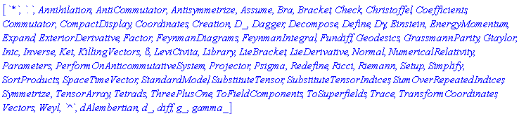 [`*`, `.`, Annihilation, AntiCommutator, Antisymmetrize, Assume, Bra, Bracket, Check, Christoffel, Coefficients, Commutator, CompactDisplay, Coordinates, Creation, D_, Dagger, Decompose, Define, Dgamma, Einstein, EnergyMomentum, Expand, ExteriorDerivative, Factor, FeynmanDiagrams, FeynmanIntegral, Fundiff, Geodesics, GrassmannParity, Gtaylor, Intc, Inverse, Ket, KillingVectors, KroneckerDelta, LeviCivita, Library, LieBracket, LieDerivative, Normal, NumericalRelativity, Parameters, PerformOnAnticommutativeSystem, Projector, Psigma, Redefine, Ricci, Riemann, Setup, Simplify, SortProducts, SpaceTimeVector, StandardModel, SubstituteTensor, SubstituteTensorIndices, SumOverRepeatedIndices, Symmetrize, TensorArray, Tetrads, ThreePlusOne, ToFieldComponents, ToSuperfields, Trace, TransformCoordinates, Vectors, Weyl, `^`, dAlembertian, d_, diff, g_, gamma_]
