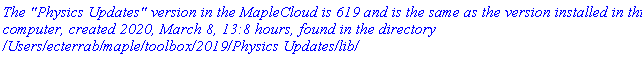 `The "Physics Updates" version in the MapleCloud is 619 and is the same as the version installed in this computer, created 2020, March 8, 13:8 hours, found in the directory /Users/ecterrab/maple/toolbox/2019/Physics Updates/lib/`