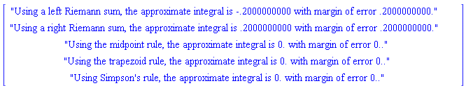 Typesetting:-mfenced(Typesetting:-mrow(Typesetting:-mtable(Typesetting:-mtr(Typesetting:-mtd(Typesetting:-ms("Using a left Riemann sum, the approximate integral is -.2000000000 with margin of error .2000000000."), rowalign = "", columnalign = "", groupalign = "", rowspan = "1", columnspan = "1"), rowalign = "", columnalign = "", groupalign = ""), Typesetting:-mtr(Typesetting:-mtd(Typesetting:-ms("Using a right Riemann sum, the approximate integral is .2000000000 with margin of error .2000000000."), rowalign = "", columnalign = "", groupalign = "", rowspan = "1", columnspan = "1"), rowalign = "", columnalign = "", groupalign = ""), Typesetting:-mtr(Typesetting:-mtd(Typesetting:-ms("Using the midpoint rule, the approximate integral is 0. with margin of error 0.."), rowalign = "", columnalign = "", groupalign = "", rowspan = "1", columnspan = "1"), rowalign = "", columnalign = "", groupalign = ""), Typesetting:-mtr(Typesetting:-mtd(Typesetting:-ms("Using the trapezoid rule, the approximate integral is 0. with margin of error 0.."), rowalign = "", columnalign = "", groupalign = "", rowspan = "1", columnspan = "1"), rowalign = "", columnalign = "", groupalign = ""), Typesetting:-mtr(Typesetting:-mtd(Typesetting:-ms("Using Simpson's rule, the approximate integral is 0. with margin of error 0.."), rowalign = "", columnalign = "", groupalign = "", rowspan = "1", columnspan = "1"), rowalign = "", columnalign = "", groupalign = ""), align = "axis", rowalign = "baseline", columnalign = "center", groupalign = "{left}", alignmentscope = "true", columnwidth = "auto", width = "auto", rowspacing = "1.0ex", columnspacing = "0.8em", rowlines = "none", columnlines = "none", frame = "none", framespacing = "0.4em 0.5ex", equalrows = "false", equalcolumns = "false", displaystyle = "false", side = "right", minlabelspacing = "0.8em")), foreground = "[0,0,0]", readonly = "false", mathvariant = "normal", open = "[", close = "]")