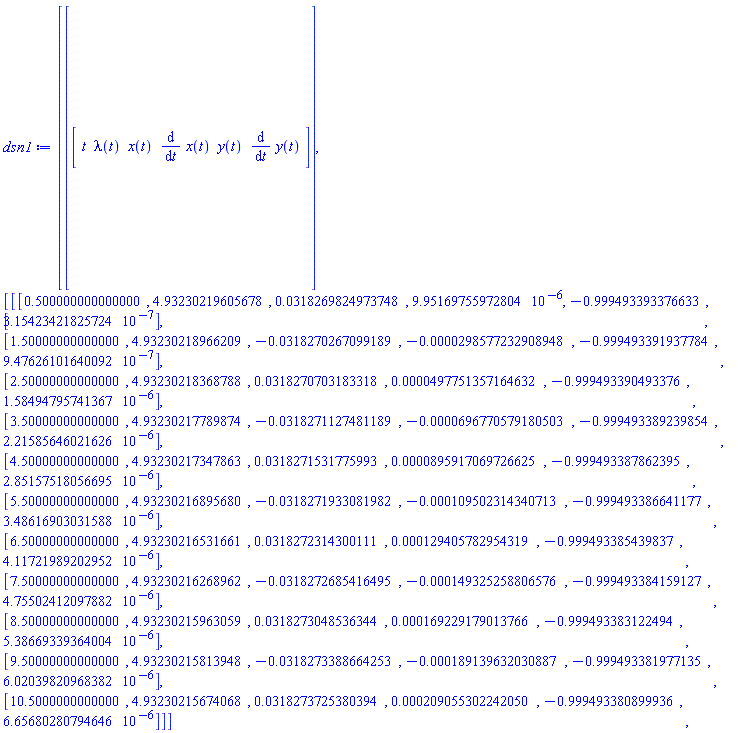 Vector(2, {(1) = Vector[row](6, {(1) = t, (2) = lambda(t), (3) = x(t), (4) = diff(x(t), t), (5) = y(t), (6) = diff(y(t), t)}), (2) = Matrix(11, 6, {(1, 1) = .5, (1, 2) = 4.932302196056782, (1, 3) = 0.3182698249737477e-1, (1, 4) = 0.9951697559728038e-5, (1, 5) = -.9994933933766327, (1, 6) = 0.3154234218e-6, (2, 1) = 1.5, (2, 2) = 4.932302189662086, (2, 3) = -0.3182702670991888e-1, (2, 4) = -0.29857723290894838e-4, (2, 5) = -.9994933919377844, (2, 6) = 0.9476261016e-6, (3, 1) = 2.5, (3, 2) = 4.932302183687881, (3, 3) = 0.3182707031833182e-1, (3, 4) = 0.4977513571646319e-4, (3, 5) = -.9994933904933764, (3, 6) = 0.15849479574136706e-5, (4, 1) = 3.5, (4, 2) = 4.932302177898736, (4, 3) = -0.3182711274811893e-1, (4, 4) = -0.696770579180503e-4, (4, 5) = -.9994933892398543, (4, 6) = 0.2215856460216259e-5, (5, 1) = 4.5, (5, 2) = 4.9323021734786305, (5, 3) = 0.3182715317759925e-1, (5, 4) = 0.8959170697266246e-4, (5, 5) = -.9994933878623955, (5, 6) = 0.28515751805669464e-5, (6, 1) = 5.5, (6, 2) = 4.932302168956804, (6, 3) = -0.3182719330819825e-1, (6, 4) = -0.10950231434071253e-3, (6, 5) = -.9994933866411768, (6, 6) = 0.3486169030315882e-5, (7, 1) = 6.5, (7, 2) = 4.932302165316609, (7, 3) = 0.3182723143001108e-1, (7, 4) = 0.12940578295431946e-3, (7, 5) = -.9994933854398366, (7, 6) = 0.4117219892029525e-5, (8, 1) = 7.5, (8, 2) = 4.932302162689616, (8, 3) = -0.3182726854164948e-1, (8, 4) = -0.14932525880657606e-3, (8, 5) = -.9994933841591275, (8, 6) = 0.4755024120978823e-5, (9, 1) = 8.5, (9, 2) = 4.932302159630591, (9, 3) = 0.3182730485363442e-1, (9, 4) = 0.16922917901376552e-3, (9, 5) = -.9994933831224945, (9, 6) = 0.5386693393640039e-5, (10, 1) = 9.5, (10, 2) = 4.932302158139484, (10, 3) = -0.3182733886642533e-1, (10, 4) = -0.1891396320308865e-3, (10, 5) = -.9994933819771349, (10, 6) = 0.6020398209683824e-5, (11, 1) = 10.5, (11, 2) = 4.932302156740678, (11, 3) = 0.3182737253803936e-1, (11, 4) = 0.20905530224204973e-3, (11, 5) = -.9994933808999356, (11, 6) = 0.6656802807946455e-5})})