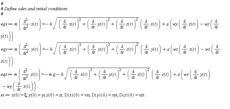 eqx := m*(diff(x(t), t, t)) = -h*sqrt((diff(x(t), t))^2+(diff(y(t), t))^2+(diff(z(t), t))^2)*(diff(x(t), t))+a*(wy*(diff(z(t), t))-wz*(diff(y(t), t))); eqy := m*(diff(y(t), t, t)) = -h*sqrt((diff(x(t), t))^2+(diff(y(t), t))^2+(diff(z(t), t))^2)*(diff(y(t), t))+a*(wz*(diff(x(t), t))-wx*(diff(z(t), t))); eqz := m*(diff(z(t), t, t)) = -m*g-h*sqrt((diff(x(t), t))^2+(diff(y(t), t))^2+(diff(z(t), t))^2)*(diff(z(t), t))+a*(wx*(diff(y(t), t))-wy*(diff(x(t), t))); ei := x(0) = xi, y(0) = yi, z(0) = zi, (D(x))(0) = vxi, (D(y))(0) = vyi, (D(z))(0) = vzi