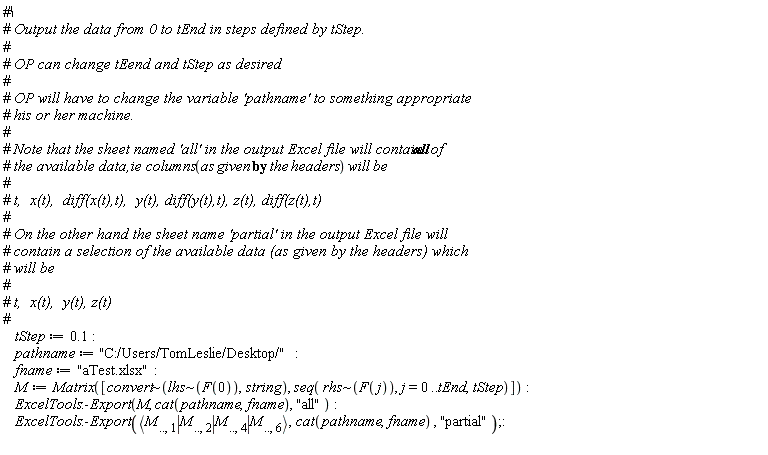 tStep := .1; pathname := "C:/Users/TomLeslie/Desktop/"; fname := "aTest.xlsx"; M := Matrix([`~`[convert](`~`[lhs](F(0)), string), seq(`~`[rhs](F(j)), j = 0 .. tEnd, tStep)]); ExcelTools:-Export(M, cat(pathname, fname), "all"); ExcelTools:-Export(`<|>`(M[() .. (), 1], M[() .. (), 2], M[() .. (), 4], M[() .. (), 6]), cat(pathname, fname), "partial")