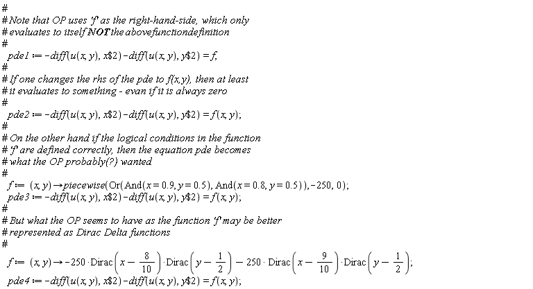 pde1 := -(diff(u(x, y), `$`(x, 2)))-(diff(u(x, y), `$`(y, 2))) = f; pde2 := -(diff(u(x, y), `$`(x, 2)))-(diff(u(x, y), `$`(y, 2))) = f(x, y); f := proc (x, y) options operator, arrow; piecewise(Or(And(x = .9, y = .5), And(x = .8, y = .5)), -250, 0) end proc; pde3 := -(diff(u(x, y), `$`(x, 2)))-(diff(u(x, y), `$`(y, 2))) = f(x, y); f := proc (x, y) options operator, arrow; -250*Dirac(x-4/5)*Dirac(y-1/2)-250*Dirac(x-9/10)*Dirac(y-1/2) end proc; pde4 := -(diff(u(x, y), `$`(x, 2)))-(diff(u(x, y), `$`(y, 2))) = f(x, y)