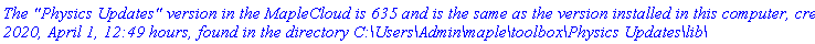 `The "Physics Updates" version in the MapleCloud is 635 and is the same as the version installed in this computer, created 2020, April 1, 12:49 hours, found in the directory C:\Users\Admin\maple\toolbox\Physics Updates\lib\`