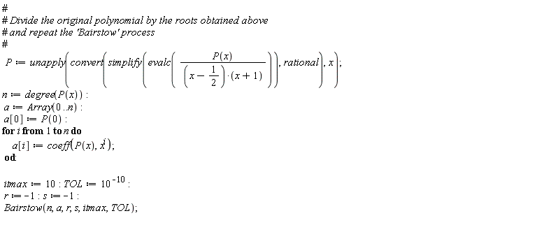 P := unapply(convert(simplify(evalc(P(x)/((x-1/2)*(x+1)))), rational), x); n := degree(P(x)); a := Array(0 .. n); a[0] := P(0); for i to n do a[i] := coeff(P(x), x^i) end do; itmax := 10; TOL := 10^(-10); r := -1; s := -1; Bairstow(n, a, r, s, itmax, TOL)