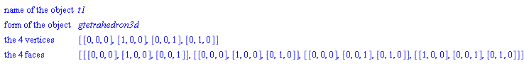 Geom3dDetail(["name of the object", t1], ["form of the object", gtetrahedron3d], ["the 4 vertices", [[0, 0, 0], [1, 0, 0], [0, 0, 1], [0, 1, 0]]], ["the 4 faces", [[[0, 0, 0], [1, 0, 0], [0, 0, 1]], [[0, 0, 0], [1, 0, 0], [0, 1, 0]], [[0, 0, 0], [0, 0, 1], [0, 1, 0]], [[1, 0, 0], [0, 0, 1], [0, 1, 0]]]])