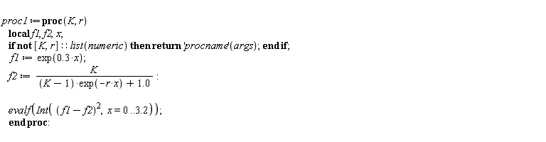 proc1 := proc (K, r) local f1, f2, x; if not [K, r]::(list(numeric)) then return ('procname')(args) end if; f1 := exp(.3*x); f2 := K/((K-1)*exp(-r*x)+1.0); evalf(Int((f1-f2)^2, x = 0 .. 3.2)) end proc