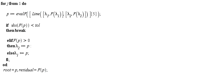for j do p := evalF([Line([`&lambda;__1`, F(`&lambda;__1`)], [`&lambda;__2`, F(`&lambda;__2`)])][5]); if abs(F(p)) < tol then break elif F(p) > 0 then `&lambda;__2` := p else `&lambda;__1` := p end if end do; root = p, residual = F(p)