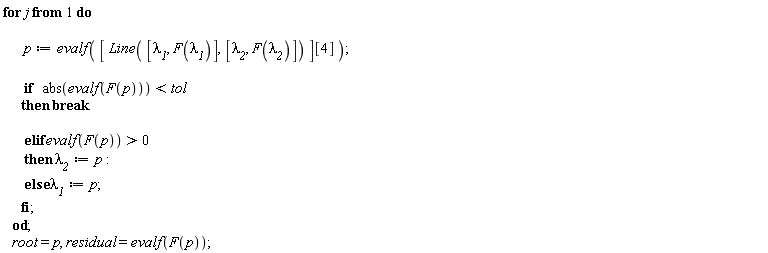 for j do p := evalf([Line([`&lambda;__1`, F(`&lambda;__1`)], [`&lambda;__2`, F(`&lambda;__2`)])][4]); if abs(evalf(F(p))) < tol then break elif evalf(F(p)) > 0 then `&lambda;__2` := p else `&lambda;__1` := p end if end do; root = p, residual = evalf(F(p))