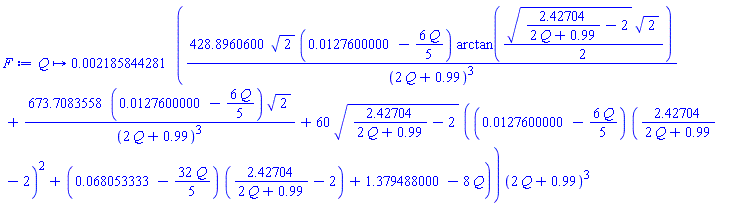 proc (Q) options operator, arrow; 0.2185844281e-2*(428.8960600*sqrt(2)*(0.127600000e-1-(6/5)*Q)*arctan((1/2)*sqrt(2.42704/(2*Q+.99)-2)*sqrt(2))/(2*Q+.99)^3+673.7083558*(0.127600000e-1-(6/5)*Q)*sqrt(2)/(2*Q+.99)^3+60*sqrt(2.42704/(2*Q+.99)-2)*((0.127600000e-1-(6/5)*Q)*(2.42704/(2*Q+.99)-2)^2+(0.68053333e-1-(32/5)*Q)*(2.42704/(2*Q+.99)-2)+1.379488000-8*Q))*(2*Q+.99)^3 end proc