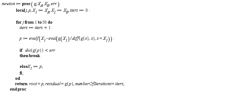 newton := proc (g, X__A, X__B, err) local j, p, X__1, X__2, iters; X__1 := X__A; X__2 := X__B; iters := 0; for j to 50 do iters := iters+1; p := evalf(X__1-(eval(g(X__1)/(diff(g(x), x)), x = X__1))); if abs(g(p)) < err then break else X__1 := p end if end do; return root = p, residual = g(p), numberOfIterations = iters end proc