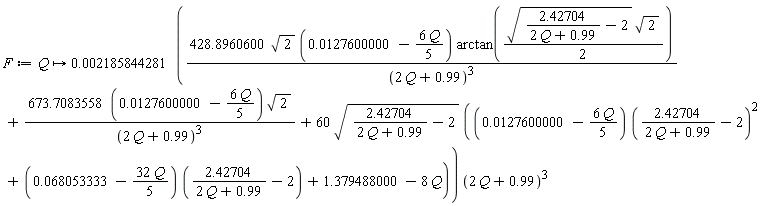 F := proc (Q) options operator, arrow; 0.2185844281e-2*(428.8960600*sqrt(2)*(0.127600000e-1-(6/5)*Q)*arctan((1/2)*sqrt(2.42704/(2*Q+.99)-2)*sqrt(2))/(2*Q+.99)^3+673.7083558*(0.127600000e-1-(6/5)*Q)*sqrt(2)/(2*Q+.99)^3+60*sqrt(2.42704/(2*Q+.99)-2)*((0.127600000e-1-(6/5)*Q)*(2.42704/(2*Q+.99)-2)^2+(0.68053333e-1-(32/5)*Q)*(2.42704/(2*Q+.99)-2)+1.379488000-8*Q))*(2*Q+.99)^3 end proc
