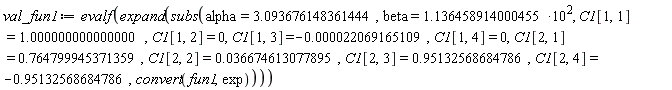 val_fun1 := evalf(expand(subs(alpha = 3.093676148361444, beta = 1.136458914000455*10^2, C1[1, 1] = 1.000000000000000, C1[1, 2] = 0, C1[1, 3] = -0.22069165109e-4, C1[1, 4] = 0, C1[2, 1] = .764799945371359, C1[2, 2] = 0.36674613077895e-1, C1[2, 3] = .95132568684786, C1[2, 4] = -.95132568684786, convert(fun1, exp))))