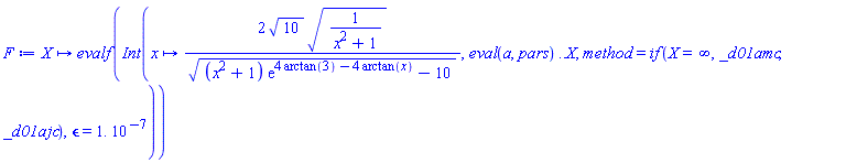 proc (X) options operator, arrow; evalf(Int(proc (x) options operator, arrow; 2*10^(1/2)*(1/(x^2+1))^(1/2)/((x^2+1)*exp(4*arctan(3)-4*arctan(x))-10)^(1/2) end proc, eval(a, pars) .. X, method = `if`(X = infinity, _d01amc, _d01ajc), epsilon = 0.1e-6)) end proc