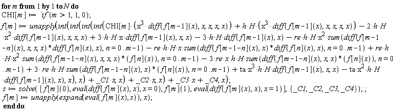 for m to N do CHI[m] := `if`(m > 1, 1, 0); f[m] := unapply(int(int(int(int(CHI[m]*x^3*(diff(f[m-1](x), x, x, x, x))+h*H*x^3*(diff(f[m-1](x), x, x, x, x))-2*h*H*x^2*(diff(f[m-1](x), x, x, x))+3*h*H*x*(diff(f[m-1](x), x, x))-3*h*H*(diff(f[m-1](x), x))-re*h*H*x^2*(sum((diff(f[m-1-n](x), x, x, x))*(diff(f[n](x), x)), n = 0 .. m-1))-re*h*H*x*(sum((diff(f[m-1-n](x), x))*(diff(f[n](x), x)), n = 0 .. m-1))+re*h*H*x^2*(sum((diff(f[m-1-n](x), x, x, x))*f[n](x), n = 0 .. m-1))-3*re*x*h*H*(sum((diff(f[m-1-n](x), x, x))*f[n](x), n = 0 .. m-1))+3*re*h*H*(sum((diff(f[m-1-n](x), x))*f[n](x), n = 0 .. m-1))+ta*x^3*h*H*(diff(f[m-1](x), x, x))-ta*x^2*h*H*(diff(f[m-1](x), x)), x), x)+_C1*x, x)+_C2*x, x)+_C3*x+_C4, x); s := solve([f[m](0), eval(diff(f[m](x), x), x = 0), f[m](1), eval(diff(f[m](x), x), x = 1)], {_C1, _C2, _C3, _C4}); f[m] := unapply(expand(eval(f[m](x), s)), x) end do
