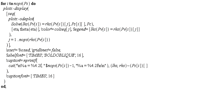 for i to nops(Ps) do plots:-display([seq(plots:-odeplot(Solve(lhs(Pv[i]) = rhs(Pv[i])[j], Ps[i][], Pc), [eta, theta(eta)], 'color' = colseq[j], 'legend' = [lhs(Pv[i]) = rhs(Pv[i])[j]]), j = 1 .. nops(rhs(Pv[i])))], 'axes' = 'boxed', 'gridlines' = false, 'labelfont' = ['TIMES', 'BOLDOBLIQUE', 16], 'caption' = nprintf(cat(`$`("\n%a = %4.2f, ", nops(Ps[i])-1), "%a = %4.2f\n\n"), `~`[lhs, rhs](Ps[i])[]), 'captionfont' = ['TIMES', 16]) end do
