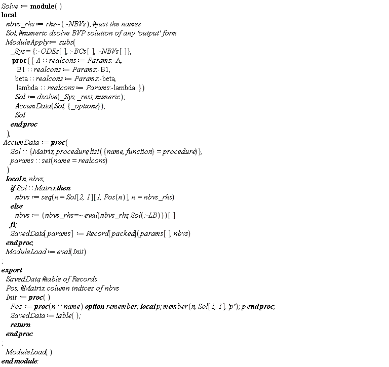 Solve := module () local nbvs_rhs, Sol, ModuleApply, AccumData, ModuleLoad; export SavedData, Pos, Init;  nbvs_rhs := `~`[rhs](:-NBVs); ModuleApply := subs(_Sys = {:-BCs[], :-NBVs[], :-ODEs[]}, proc ({ A::realcons := Params:-A, B1::realcons := Params:-B1, beta::realcons := Params:-beta, lambda::realcons := Params:-lambda }) Sol := dsolve(_Sys, _rest, numeric); AccumData(Sol, {_options}); Sol end proc); AccumData := proc (Sol::{Matrix, procedure, list({name, function} = procedure)}, params::(set(name = realcons))) local n, nbvs; if Sol::Matrix then nbvs := seq(n = Sol[2, 1][1, Pos(n)], n = nbvs_rhs) else nbvs := `~`[`=`](nbvs_rhs, eval(nbvs_rhs, Sol(:-LB)))[] end if; SavedData[params] := Record[packed](params[], nbvs) end proc; ModuleLoad := eval(Init); Init := proc () Pos := proc (n::name) local p; option remember; member(n, Sol[1, 1], 'p'); p end proc; SavedData := table(); return  end proc; ModuleLoad() end module: