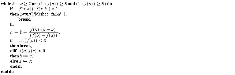 while `or`(b-a >= S, `and`(abs(f(a)) >= E, abs(f(b)) >= E)) do if f(x[a])-f(x[b]) = 0 then printf("Method  fail\n"); break end if; c := b-f(b)*(b-a)/(f(b)-f(a)); if abs(f(c)) < E then break elif f(a)*f(c) < 0 then b := c else a := c end if end do