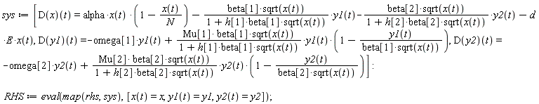 sys := [(D(x))(t) = alpha*x(t)*(1-x(t)/N)-beta[1]*sqrt(x(t))*y1(t)/(1+h[1]*beta[1]*sqrt(x(t)))-beta[2]*sqrt(x(t))*y2(t)/(1+h[2]*beta[2]*sqrt(x(t)))-d*E*x(t), (D(y1))(t) = -omega[1]*y1(t)+Mu[1]*beta[1]*sqrt(x(t))*y1(t)*(1-y1(t)/(beta[1]*sqrt(x(t))))/(1+h[1]*beta[1]*sqrt(x(t))), (D(y2))(t) = -omega[2]*y2(t)+Mu[2]*beta[2]*sqrt(x(t))*y2(t)*(1-y2(t)/(beta[2]*sqrt(x(t))))/(1+h[2]*beta[2]*sqrt(x(t)))]; RHS := eval(map(rhs, sys), [x(t) = x, y1(t) = y1, y2(t) = y2])
