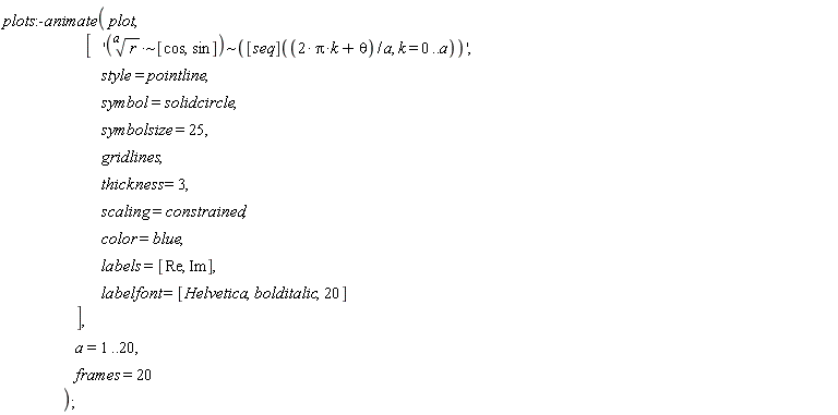 plots:-animate(plot, ['`~`[`~`[`*`](r^(1/a), [cos, sin])](([seq])((2*Pi*k+theta)/a, k = 0 .. a))', style = pointline, symbol = solidcircle, symbolsize = 25, gridlines, thickness = 3, scaling = constrained, color = blue, labels = [Re, Im], labelfont = [Helvetica, bolditalic, 20]], a = 1 .. 20, frames = 20)