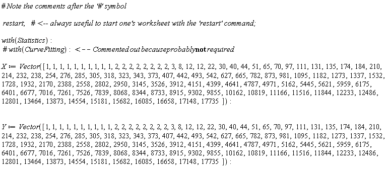 restart; with(Statistics); X := Vector([1, 1, 1, 1, 1, 1, 1, 1, 1, 1, 2, 2, 2, 2, 2, 2, 2, 2, 3, 8, 12, 12, 22, 30, 40, 44, 51, 65, 70, 97, 111, 131, 135, 174, 184, 210, 214, 232, 238, 254, 276, 285, 305, 318, 323, 343, 373, 407, 442, 493, 542, 627, 665, 782, 873, 981, 1095, 1182, 1273, 1337, 1532, 1728, 1932, 2170, 2388, 2558, 2802, 2950, 3145, 3526, 3912, 4151, 4399, 4641, 4787, 4971, 5162, 5445, 5621, 5959, 6175, 6401, 6677, 7016, 7261, 7526, 7839, 8068, 8344, 8733, 8915, 9302, 9855, 10162, 10819, 11166, 11516, 11844, 12233, 12486, 12801, 13464, 13873, 14554, 15181, 15682, 16085, 16658, 17148, 17735]); Y := Vector([1, 1, 1, 1, 1, 1, 1, 1, 1, 1, 2, 2, 2, 2, 2, 2, 2, 2, 3, 8, 12, 12, 22, 30, 40, 44, 51, 65, 70, 97, 111, 131, 135, 174, 184, 210, 214, 232, 238, 254, 276, 285, 305, 318, 323, 343, 373, 407, 442, 493, 542, 627, 665, 782, 873, 981, 1095, 1182, 1273, 1337, 1532, 1728, 1932, 2170, 2388, 2558, 2802, 2950, 3145, 3526, 3912, 4151, 4399, 4641, 4787, 4971, 5162, 5445, 5621, 5959, 6175, 6401, 6677, 7016, 7261, 7526, 7839, 8068, 8344, 8733, 8915, 9302, 9855, 10162, 10819, 11166, 11516, 11844, 12233, 12486, 12801, 13464, 13873, 14554, 15181, 15682, 16085, 16658, 17148, 17735])