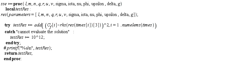 sse := proc (l, m, n, q, r, u, v, sigma, iota, nu, phi, upsilon, delta, g) local testRes; res(parameters = [l, m, n, q, r, u, v, sigma, iota, nu, phi, upsilon, delta, g]); try testRes := add((C__f[i]-rhs(res(times[i])[3]))^2, i = 1 .. numelems(times)) catch "cannot evaluate the solution": testRes := 1000000000000 end try; return testRes end proc