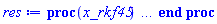 proc (x_rkf45) local _res, _dat, _vars, _solnproc, _xout, _ndsol, _pars, _n, _i; option `Copyright (c) 2000 by Waterloo Maple Inc. All rights reserved.`; if 1 < nargs then error "invalid input: too many arguments" end if; _EnvDSNumericSaveDigits := Digits; Digits := 15; if _EnvInFsolve = true then _xout := evalf[_EnvDSNumericSaveDigits](x_rkf45) else _xout := evalf(x_rkf45) end if; _dat := Array(1..4, {(1) = proc (_xin) local _xout, _dtbl, _dat, _vmap, _x0, _y0, _val, _dig, _n, _ne, _nd, _nv, _pars, _ini, _par, _i, _j, _k, _src; option `Copyright (c) 2002 by Waterloo Maple Inc. All rights reserved.`; table( [( "complex" ) = false ] ) _xout := _xin; _pars := [l = l, m = m, n = n, q = q, r = r, u = u, v = v, sigma = sigma, iota = iota, nu = nu, phi = phi, upsilon = upsilon, delta = delta, g = g]; _dtbl := array( 1 .. 4, [( 1 ) = (array( 1 .. 26, [( 1 ) = (datatype = float[8], order = C_order, storage = rectangular), ( 2 ) = (datatype = float[8], order = C_order, storage = rectangular), ( 3 ) = ([0, 0, 0, Array(1..0, 1..2, {}, datatype = float[8], order = C_order)]), ( 4 ) = (Array(1..63, {(1) = 5, (2) = 5, (3) = 0, (4) = 0, (5) = 14, (6) = 0, (7) = 0, (8) = 0, (9) = 0, (10) = 0, (11) = 0, (12) = 0, (13) = 0, (14) = 0, (15) = 0, (16) = 0, (17) = 0, (18) = 0, (19) = 30000, (20) = 0, (21) = 0, (22) = 1, (23) = 4, (24) = 0, (25) = 1, (26) = 15, (27) = 1, (28) = 0, (29) = 1, (30) = 3, (31) = 3, (32) = 0, (33) = 1, (34) = 0, (35) = 0, (36) = 0, (37) = 0, (38) = 0, (39) = 0, (40) = 0, (41) = 0, (42) = 0, (43) = 1, (44) = 0, (45) = 0, (46) = 0, (47) = 0, (48) = 0, (49) = 0, (50) = 50, (51) = 1, (52) = 0, (53) = 0, (54) = 0, (55) = 0, (56) = 0, (57) = 0, (58) = 0, (59) = 10000, (60) = 0, (61) = 1000, (62) = 0, (63) = 0}, datatype = integer[8])), ( 5 ) = (Array(1..28, {(1) = .0, (2) = 0.10e-5, (3) = .0, (4) = 0.500001e-14, (5) = .0, (6) = .0, (7) = .0, (8) = 0.10e-5, (9) = .0, (10) = .0, (11) = .0, (12) = .0, (13) = 1.0, (14) = .0, (15) = .49999999999999, (16) = .0, (17) = 1.0, (18) = 1.0, (19) = .0, (20) = .0, (21) = 1.0, (22) = 1.0, (23) = .0, (24) = .0, (25) = 0.10e-14, (26) = .0, (27) = .0, (28) = .0}, datatype = float[8], order = C_order)), ( 6 ) = (Array(1..19, {(1) = 19000., (2) = 160000., (3) = 10000., (4) = 15500., (5) = 17000., (6) = Float(undefined), (7) = Float(undefined), (8) = Float(undefined), (9) = Float(undefined), (10) = Float(undefined), (11) = Float(undefined), (12) = Float(undefined), (13) = Float(undefined), (14) = Float(undefined), (15) = Float(undefined), (16) = Float(undefined), (17) = Float(undefined), (18) = Float(undefined), (19) = Float(undefined)})), ( 7 ) = ([Array(1..4, 1..7, {(1, 1) = .0, (1, 2) = .203125, (1, 3) = .3046875, (1, 4) = .75, (1, 5) = .8125, (1, 6) = .40625, (1, 7) = .8125, (2, 1) = 0.6378173828125e-1, (2, 2) = .0, (2, 3) = .279296875, (2, 4) = .27237892150878906, (2, 5) = -0.9686851501464844e-1, (2, 6) = 0.1956939697265625e-1, (2, 7) = .5381584167480469, (3, 1) = 0.31890869140625e-1, (3, 2) = .0, (3, 3) = -.34375, (3, 4) = -.335235595703125, (3, 5) = .2296142578125, (3, 6) = .41748046875, (3, 7) = 11.480712890625, (4, 1) = 0.9710520505905151e-1, (4, 2) = .0, (4, 3) = .40350341796875, (4, 4) = 0.20297467708587646e-1, (4, 5) = -0.6054282188415527e-2, (4, 6) = -0.4770040512084961e-1, (4, 7) = .77858567237854}, datatype = float[8], order = C_order), Array(1..6, 1..6, {(1, 1) = .0, (1, 2) = .0, (1, 3) = .0, (1, 4) = .0, (1, 5) = .0, (1, 6) = 1.0, (2, 1) = .25, (2, 2) = .0, (2, 3) = .0, (2, 4) = .0, (2, 5) = .0, (2, 6) = 1.0, (3, 1) = .1875, (3, 2) = .5625, (3, 3) = .0, (3, 4) = .0, (3, 5) = .0, (3, 6) = 2.0, (4, 1) = .23583984375, (4, 2) = -.87890625, (4, 3) = .890625, (4, 4) = .0, (4, 5) = .0, (4, 6) = .2681884765625, (5, 1) = .1272735595703125, (5, 2) = -.5009765625, (5, 3) = .44921875, (5, 4) = -0.128936767578125e-1, (5, 5) = .0, (5, 6) = 0.626220703125e-1, (6, 1) = -0.927734375e-1, (6, 2) = .626220703125, (6, 3) = -.4326171875, (6, 4) = .1418304443359375, (6, 5) = -0.861053466796875e-1, (6, 6) = .3131103515625}, datatype = float[8], order = C_order), Array(1..6, {(1) = .0, (2) = .386, (3) = .21, (4) = .63, (5) = 1.0, (6) = 1.0}, datatype = float[8], order = C_order), Array(1..6, {(1) = .25, (2) = -.1043, (3) = .1035, (4) = -0.362e-1, (5) = .0, (6) = .0}, datatype = float[8], order = C_order), Array(1..6, 1..5, {(1, 1) = .0, (1, 2) = .0, (1, 3) = .0, (1, 4) = .0, (1, 5) = .0, (2, 1) = 1.544, (2, 2) = .0, (2, 3) = .0, (2, 4) = .0, (2, 5) = .0, (3, 1) = .9466785280815533, (3, 2) = .25570116989825814, (3, 3) = .0, (3, 4) = .0, (3, 5) = .0, (4, 1) = 3.3148251870684886, (4, 2) = 2.896124015972123, (4, 3) = .9986419139977808, (4, 4) = .0, (4, 5) = .0, (5, 1) = 1.2212245092262748, (5, 2) = 6.019134481287752, (5, 3) = 12.537083329320874, (5, 4) = -.687886036105895, (5, 5) = .0, (6, 1) = 1.2212245092262748, (6, 2) = 6.019134481287752, (6, 3) = 12.537083329320874, (6, 4) = -.687886036105895, (6, 5) = 1.0}, datatype = float[8], order = C_order), Array(1..6, 1..5, {(1, 1) = .0, (1, 2) = .0, (1, 3) = .0, (1, 4) = .0, (1, 5) = .0, (2, 1) = -5.6688, (2, 2) = .0, (2, 3) = .0, (2, 4) = .0, (2, 5) = .0, (3, 1) = -2.4300933568337584, (3, 2) = -.20635991570891224, (3, 3) = .0, (3, 4) = .0, (3, 5) = .0, (4, 1) = -.10735290581452621, (4, 2) = -9.594562251021896, (4, 3) = -20.470286148096154, (4, 4) = .0, (4, 5) = .0, (5, 1) = 7.496443313968615, (5, 2) = -10.246804314641219, (5, 3) = -33.99990352819906, (5, 4) = 11.708908932061595, (5, 5) = .0, (6, 1) = 8.083246795922411, (6, 2) = -7.981132988062785, (6, 3) = -31.52159432874373, (6, 4) = 16.319305431231363, (6, 5) = -6.0588182388340535}, datatype = float[8], order = C_order), Array(1..3, 1..5, {(1, 1) = .0, (1, 2) = .0, (1, 3) = .0, (1, 4) = .0, (1, 5) = .0, (2, 1) = 10.126235083446911, (2, 2) = -7.487995877607633, (2, 3) = -34.800918615557414, (2, 4) = -7.9927717075687275, (2, 5) = 1.0251377232956207, (3, 1) = -.6762803392806898, (3, 2) = 6.087714651678606, (3, 3) = 16.43084320892463, (3, 4) = 24.767225114183653, (3, 5) = -6.5943891257167815}, datatype = float[8], order = C_order)]), ( 9 ) = ([Array(1..5, {(1) = .1, (2) = .1, (3) = .1, (4) = .1, (5) = .1}, datatype = float[8], order = C_order), Array(1..5, {(1) = .0, (2) = .0, (3) = .0, (4) = .0, (5) = .0}, datatype = float[8], order = C_order), Array(1..5, {(1) = .0, (2) = .0, (3) = .0, (4) = .0, (5) = .0}, datatype = float[8], order = C_order), Array(1..5, {(1) = .0, (2) = .0, (3) = .0, (4) = .0, (5) = .0}, datatype = float[8], order = C_order), Array(1..5, {(1) = .0, (2) = .0, (3) = .0, (4) = .0, (5) = .0}, datatype = float[8], order = C_order), Array(1..5, 1..5, {(1, 1) = .0, (1, 2) = .0, (1, 3) = .0, (1, 4) = .0, (1, 5) = .0, (2, 1) = .0, (2, 2) = .0, (2, 3) = .0, (2, 4) = .0, (2, 5) = .0, (3, 1) = .0, (3, 2) = .0, (3, 3) = .0, (3, 4) = .0, (3, 5) = .0, (4, 1) = .0, (4, 2) = .0, (4, 3) = .0, (4, 4) = .0, (4, 5) = .0, (5, 1) = .0, (5, 2) = .0, (5, 3) = .0, (5, 4) = .0, (5, 5) = .0}, datatype = float[8], order = C_order), Array(1..5, 1..5, {(1, 1) = .0, (1, 2) = .0, (1, 3) = .0, (1, 4) = .0, (1, 5) = .0, (2, 1) = .0, (2, 2) = .0, (2, 3) = .0, (2, 4) = .0, (2, 5) = .0, (3, 1) = .0, (3, 2) = .0, (3, 3) = .0, (3, 4) = .0, (3, 5) = .0, (4, 1) = .0, (4, 2) = .0, (4, 3) = .0, (4, 4) = .0, (4, 5) = .0, (5, 1) = .0, (5, 2) = .0, (5, 3) = .0, (5, 4) = .0, (5, 5) = .0}, datatype = float[8], order = C_order), Array(1..5, {(1) = .0, (2) = .0, (3) = .0, (4) = .0, (5) = .0}, datatype = float[8], order = C_order), Array(1..5, 1..5, {(1, 1) = .0, (1, 2) = .0, (1, 3) = .0, (1, 4) = .0, (1, 5) = .0, (2, 1) = .0, (2, 2) = .0, (2, 3) = .0, (2, 4) = .0, (2, 5) = .0, (3, 1) = .0, (3, 2) = .0, (3, 3) = .0, (3, 4) = .0, (3, 5) = .0, (4, 1) = .0, (4, 2) = .0, (4, 3) = .0, (4, 4) = .0, (4, 5) = .0, (5, 1) = .0, (5, 2) = .0, (5, 3) = .0, (5, 4) = .0, (5, 5) = .0}, datatype = float[8], order = C_order), Array(1..5, 1..6, {(1, 1) = .0, (1, 2) = .0, (1, 3) = .0, (1, 4) = .0, (1, 5) = .0, (1, 6) = .0, (2, 1) = .0, (2, 2) = .0, (2, 3) = .0, (2, 4) = .0, (2, 5) = .0, (2, 6) = .0, (3, 1) = .0, (3, 2) = .0, (3, 3) = .0, (3, 4) = .0, (3, 5) = .0, (3, 6) = .0, (4, 1) = .0, (4, 2) = .0, (4, 3) = .0, (4, 4) = .0, (4, 5) = .0, (4, 6) = .0, (5, 1) = .0, (5, 2) = .0, (5, 3) = .0, (5, 4) = .0, (5, 5) = .0, (5, 6) = .0}, datatype = float[8], order = C_order), Array(1..5, {(1) = 0, (2) = 0, (3) = 0, (4) = 0, (5) = 0}, datatype = integer[8]), Array(1..19, {(1) = .0, (2) = .0, (3) = .0, (4) = .0, (5) = .0, (6) = .0, (7) = .0, (8) = .0, (9) = .0, (10) = .0, (11) = .0, (12) = .0, (13) = .0, (14) = .0, (15) = .0, (16) = .0, (17) = .0, (18) = .0, (19) = .0}, datatype = float[8], order = C_order), Array(1..19, {(1) = .0, (2) = .0, (3) = .0, (4) = .0, (5) = .0, (6) = .0, (7) = .0, (8) = .0, (9) = .0, (10) = .0, (11) = .0, (12) = .0, (13) = .0, (14) = .0, (15) = .0, (16) = .0, (17) = .0, (18) = .0, (19) = .0}, datatype = float[8], order = C_order), Array(1..19, {(1) = .0, (2) = .0, (3) = .0, (4) = .0, (5) = .0, (6) = .0, (7) = .0, (8) = .0, (9) = .0, (10) = .0, (11) = .0, (12) = .0, (13) = .0, (14) = .0, (15) = .0, (16) = .0, (17) = .0, (18) = .0, (19) = .0}, datatype = float[8], order = C_order), Array(1..19, {(1) = .0, (2) = .0, (3) = .0, (4) = .0, (5) = .0, (6) = .0, (7) = .0, (8) = .0, (9) = .0, (10) = .0, (11) = .0, (12) = .0, (13) = .0, (14) = .0, (15) = .0, (16) = .0, (17) = .0, (18) = .0, (19) = .0}, datatype = float[8], order = C_order), Array(1..5, {(1) = .0, (2) = .0, (3) = .0, (4) = .0, (5) = .0}, datatype = float[8], order = C_order), Array(1..10, {(1) = .0, (2) = .0, (3) = .0, (4) = .0, (5) = .0, (6) = .0, (7) = .0, (8) = .0, (9) = .0, (10) = .0}, datatype = float[8], order = C_order), Array(1..5, {(1) = 0, (2) = 0, (3) = 0, (4) = 0, (5) = 0}, datatype = integer[8])]), ( 8 ) = ([Array(1..19, {(1) = .0, (2) = .0, (3) = .0, (4) = .0, (5) = .0, (6) = .0, (7) = .0, (8) = .0, (9) = .0, (10) = .0, (11) = .0, (12) = .0, (13) = .0, (14) = .0, (15) = .0, (16) = .0, (17) = .0, (18) = .0, (19) = .0}, datatype = float[8], order = C_order), Array(1..19, {(1) = .0, (2) = .0, (3) = .0, (4) = .0, (5) = .0, (6) = .0, (7) = .0, (8) = .0, (9) = .0, (10) = .0, (11) = .0, (12) = .0, (13) = .0, (14) = .0, (15) = .0, (16) = .0, (17) = .0, (18) = .0, (19) = .0}, datatype = float[8], order = C_order), Array(1..5, {(1) = .0, (2) = .0, (3) = .0, (4) = .0, (5) = .0}, datatype = float[8], order = C_order), 0, 0]), ( 11 ) = (Array(1..6, 0..5, {(1, 1) = .0, (1, 2) = .0, (1, 3) = .0, (1, 4) = .0, (1, 5) = .0, (2, 0) = .0, (2, 1) = .0, (2, 2) = .0, (2, 3) = .0, (2, 4) = .0, (2, 5) = .0, (3, 0) = .0, (3, 1) = .0, (3, 2) = .0, (3, 3) = .0, (3, 4) = .0, (3, 5) = .0, (4, 0) = .0, (4, 1) = .0, (4, 2) = .0, (4, 3) = .0, (4, 4) = .0, (4, 5) = .0, (5, 0) = .0, (5, 1) = .0, (5, 2) = .0, (5, 3) = .0, (5, 4) = .0, (5, 5) = .0, (6, 0) = .0, (6, 1) = .0, (6, 2) = .0, (6, 3) = .0, (6, 4) = .0, (6, 5) = .0}, datatype = float[8], order = C_order)), ( 10 ) = ([proc (N, X, Y, YP) option `[Y[1] = B(T), Y[2] = C(T), Y[3] = E(T), Y[4] = F(T), Y[5] = P(T)]`; YP[1] := 0.346e-1-Y[6]*Y[1]*Y[2]/(Y[2]*Y[13]+1)-Y[15]*Y[7]*Y[1]*Y[5]/(Y[5]*Y[14]+1)-0.491e-1*Y[1]-Y[8]*Y[1]*Y[3]/(Y[3]+Y[19]); YP[2] := Y[6]*Y[1]*Y[2]/(Y[2]*Y[13]+1)-Y[9]*Y[2]-Y[10]*Y[2]-Y[16]; YP[3] := Y[2]*Y[16]-Y[3]*Y[18]+Y[5]*Y[17]; YP[4] := Y[9]*Y[2]+Y[11]*Y[5]-0.491e-1*Y[4]; YP[5] := Y[15]*Y[7]*Y[1]*Y[5]/(Y[5]*Y[14]+1)-Y[11]*Y[5]-Y[12]*Y[5]-Y[17]; 0 end proc, -1, 0, 0, 0, 0, 0, 0, 0, 0]), ( 13 ) = (), ( 12 ) = (), ( 15 ) = ("rkf45"), ( 14 ) = ([0, 0]), ( 18 ) = ([]), ( 19 ) = (0), ( 16 ) = ([0, 0, 0, 0, 0, []]), ( 17 ) = ([proc (N, X, Y, YP) option `[Y[1] = B(T), Y[2] = C(T), Y[3] = E(T), Y[4] = F(T), Y[5] = P(T)]`; YP[1] := 0.346e-1-Y[6]*Y[1]*Y[2]/(Y[2]*Y[13]+1)-Y[15]*Y[7]*Y[1]*Y[5]/(Y[5]*Y[14]+1)-0.491e-1*Y[1]-Y[8]*Y[1]*Y[3]/(Y[3]+Y[19]); YP[2] := Y[6]*Y[1]*Y[2]/(Y[2]*Y[13]+1)-Y[9]*Y[2]-Y[10]*Y[2]-Y[16]; YP[3] := Y[2]*Y[16]-Y[3]*Y[18]+Y[5]*Y[17]; YP[4] := Y[9]*Y[2]+Y[11]*Y[5]-0.491e-1*Y[4]; YP[5] := Y[15]*Y[7]*Y[1]*Y[5]/(Y[5]*Y[14]+1)-Y[11]*Y[5]-Y[12]*Y[5]-Y[17]; 0 end proc, -1, 0, 0, 0, 0, 0, 0, 0, 0]), ( 22 ) = (0), ( 23 ) = (0), ( 20 ) = ([]), ( 21 ) = (0), ( 26 ) = (Array(1..0, {})), ( 25 ) = (Array(1..0, {})), ( 24 ) = (0)  ] ))  ] ); _y0 := Array(0..19, {(1) = 0., (2) = 19000., (3) = 160000., (4) = 10000., (5) = 15500., (6) = 17000., (7) = undefined, (8) = undefined, (9) = undefined, (10) = undefined, (11) = undefined, (12) = undefined, (13) = undefined, (14) = undefined, (15) = undefined, (16) = undefined, (17) = undefined, (18) = undefined, (19) = undefined}); _vmap := array( 1 .. 5, [( 1 ) = (1), ( 2 ) = (2), ( 3 ) = (3), ( 4 ) = (4), ( 5 ) = (5)  ] ); _x0 := _dtbl[1][5][5]; _n := _dtbl[1][4][1]; _ne := _dtbl[1][4][3]; _nd := _dtbl[1][4][4]; _nv := _dtbl[1][4][16]; if not type(_xout, 'numeric') then if member(_xout, ["start", "left", "right"]) then if _Env_smart_dsolve_numeric = true or _dtbl[1][4][10] = 1 then if _xout = "left" then if type(_dtbl[2], 'table') then return _dtbl[2][5][1] end if elif _xout = "right" then if type(_dtbl[3], 'table') then return _dtbl[3][5][1] end if end if end if; return _dtbl[1][5][5] elif _xout = "method" then return _dtbl[1][15] elif _xout = "storage" then return evalb(_dtbl[1][4][10] = 1) elif _xout = "leftdata" then if not type(_dtbl[2], 'array') then return NULL else return eval(_dtbl[2]) end if elif _xout = "rightdata" then if not type(_dtbl[3], 'array') then return NULL else return eval(_dtbl[3]) end if elif _xout = "enginedata" then return eval(_dtbl[1]) elif _xout = "enginereset" then _dtbl[2] := evaln(_dtbl[2]); _dtbl[3] := evaln(_dtbl[3]); return NULL elif _xout = "initial" then return procname(_y0[0]) elif _xout = "laxtol" then return _dtbl[`if`(member(_dtbl[4], {2, 3}), _dtbl[4], 1)][5][18] elif _xout = "numfun" then return `if`(member(_dtbl[4], {2, 3}), _dtbl[_dtbl[4]][4][18], 0) elif _xout = "parameters" then return [seq(_y0[_n+_i], _i = 1 .. nops(_pars))] elif _xout = "initial_and_parameters" then return procname(_y0[0]), [seq(_y0[_n+_i], _i = 1 .. nops(_pars))] elif _xout = "last" then if _dtbl[4] <> 2 and _dtbl[4] <> 3 or _x0-_dtbl[_dtbl[4]][5][1] = 0. then error "no information is available on last computed point" else _xout := _dtbl[_dtbl[4]][5][1] end if elif _xout = "function" then if _dtbl[1][4][33]-2. = 0 then return eval(_dtbl[1][10], 1) else return eval(_dtbl[1][10][1], 1) end if elif _xout = "map" then return copy(_vmap) elif type(_xin, `=`) and type(rhs(_xin), 'list') and member(lhs(_xin), {"initial", "parameters", "initial_and_parameters"}) then _ini, _par := [], []; if lhs(_xin) = "initial" then _ini := rhs(_xin) elif lhs(_xin) = "parameters" then _par := rhs(_xin) elif select(type, rhs(_xin), `=`) <> [] then _par, _ini := selectremove(type, rhs(_xin), `=`) elif nops(rhs(_xin)) < nops(_pars)+1 then error "insufficient data for specification of initial and parameters" else _par := rhs(_xin)[-nops(_pars) .. -1]; _ini := rhs(_xin)[1 .. -nops(_pars)-1] end if; _xout := lhs(_xout); _i := false; if _par <> [] then _i := `dsolve/numeric/process_parameters`(_n, _pars, _par, _y0) end if; if _ini <> [] then _i := `dsolve/numeric/process_initial`(_n-_ne, _ini, _y0, _pars, _vmap) or _i end if; if _i then `dsolve/numeric/SC/reinitialize`(_dtbl, _y0, _n, procname, _pars); if _Env_smart_dsolve_numeric = true and type(_y0[0], 'numeric') and _dtbl[1][4][10] <> 1 then procname("right") := _y0[0]; procname("left") := _y0[0] end if end if; if _xout = "initial" then return [_y0[0], seq(_y0[_vmap[_i]], _i = 1 .. _n-_ne)] elif _xout = "parameters" then return [seq(_y0[_n+_i], _i = 1 .. nops(_pars))] else return [_y0[0], seq(_y0[_vmap[_i]], _i = 1 .. _n-_ne)], [seq(_y0[_n+_i], _i = 1 .. nops(_pars))] end if elif _xin = "eventstop" then if _nv = 0 then error "this solution has no events" end if; _i := _dtbl[4]; if _i <> 2 and _i <> 3 then return 0 end if; if _dtbl[_i][4][10] = 1 and assigned(_dtbl[5-_i]) and _dtbl[_i][4][9] < 100 and 100 <= _dtbl[5-_i][4][9] then _i := 5-_i; _dtbl[4] := _i; _j := round(_dtbl[_i][4][17]); return round(_dtbl[_i][3][1][_j, 1]) elif 100 <= _dtbl[_i][4][9] then _j := round(_dtbl[_i][4][17]); return round(_dtbl[_i][3][1][_j, 1]) else return 0 end if elif _xin = "eventstatus" then if _nv = 0 then error "this solution has no events" end if; _i := [selectremove(proc (a) options operator, arrow; _dtbl[1][3][1][a, 7] = 1 end proc, {seq(_j, _j = 1 .. round(_dtbl[1][3][1][_nv+1, 1]))})]; return ':-enabled' = _i[1], ':-disabled' = _i[2] elif _xin = "eventclear" then if _nv = 0 then error "this solution has no events" end if; _i := _dtbl[4]; if _i <> 2 and _i <> 3 then error "no events to clear" end if; if _dtbl[_i][4][10] = 1 and assigned(_dtbl[5-_i]) and _dtbl[_i][4][9] < 100 and 100 < _dtbl[5-_i][4][9] then _dtbl[4] := 5-_i; _i := 5-_i end if; if _dtbl[_i][4][9] < 100 then error "no events to clear" elif _nv < _dtbl[_i][4][9]-100 then error "event error condition cannot be cleared" else _j := _dtbl[_i][4][9]-100; if irem(round(_dtbl[_i][3][1][_j, 4]), 2) = 1 then error "retriggerable events cannot be cleared" end if; _j := round(_dtbl[_i][3][1][_j, 1]); for _k to _nv do if _dtbl[_i][3][1][_k, 1] = _j then if _dtbl[_i][3][1][_k, 2] = 3 then error "range events cannot be cleared" end if; _dtbl[_i][3][1][_k, 8] := _dtbl[_i][3][1][_nv+1, 8] end if end do; _dtbl[_i][4][17] := 0; _dtbl[_i][4][9] := 0; if _dtbl[1][4][10] = 1 then if _i = 2 then try procname(procname("left")) catch:  end try else try procname(procname("right")) catch:  end try end if end if end if; return  elif type(_xin, `=`) and member(lhs(_xin), {"eventdisable", "eventenable"}) then if _nv = 0 then error "this solution has no events" end if; if type(rhs(_xin), {('list')('posint'), ('set')('posint')}) then _i := {op(rhs(_xin))} elif type(rhs(_xin), 'posint') then _i := {rhs(_xin)} else error "event identifiers must be integers in the range 1..%1", round(_dtbl[1][3][1][_nv+1, 1]) end if; if select(proc (a) options operator, arrow; _nv < a end proc, _i) <> {} then error "event identifiers must be integers in the range 1..%1", round(_dtbl[1][3][1][_nv+1, 1]) end if; _k := {}; for _j to _nv do if member(round(_dtbl[1][3][1][_j, 1]), _i) then _k := `union`(_k, {_j}) end if end do; _i := _k; if lhs(_xin) = "eventdisable" then _dtbl[4] := 0; _j := [evalb(assigned(_dtbl[2]) and member(_dtbl[2][4][17], _i)), evalb(assigned(_dtbl[3]) and member(_dtbl[3][4][17], _i))]; for _k in _i do _dtbl[1][3][1][_k, 7] := 0; if assigned(_dtbl[2]) then _dtbl[2][3][1][_k, 7] := 0 end if; if assigned(_dtbl[3]) then _dtbl[3][3][1][_k, 7] := 0 end if end do; if _j[1] then for _k to _nv+1 do if _k <= _nv and not type(_dtbl[2][3][4][_k, 1], 'undefined') then userinfo(3, {'events', 'eventreset'}, `reinit #2, event code `, _k, ` to defined init `, _dtbl[2][3][4][_k, 1]); _dtbl[2][3][1][_k, 8] := _dtbl[2][3][4][_k, 1] elif _dtbl[2][3][1][_k, 2] = 0 and irem(iquo(round(_dtbl[2][3][1][_k, 4]), 32), 2) = 1 then userinfo(3, {'events', 'eventreset'}, `reinit #2, event code `, _k, ` to rate hysteresis init `, _dtbl[2][5][24]); _dtbl[2][3][1][_k, 8] := _dtbl[2][5][24] elif _dtbl[2][3][1][_k, 2] = 0 and irem(iquo(round(_dtbl[2][3][1][_k, 4]), 2), 2) = 0 then userinfo(3, {'events', 'eventreset'}, `reinit #2, event code `, _k, ` to initial init `, _x0); _dtbl[2][3][1][_k, 8] := _x0 else userinfo(3, {'events', 'eventreset'}, `reinit #2, event code `, _k, ` to fireinitial init `, _x0-1); _dtbl[2][3][1][_k, 8] := _x0-1 end if end do; _dtbl[2][4][17] := 0; _dtbl[2][4][9] := 0; if _dtbl[1][4][10] = 1 then procname(procname("left")) end if end if; if _j[2] then for _k to _nv+1 do if _k <= _nv and not type(_dtbl[3][3][4][_k, 2], 'undefined') then userinfo(3, {'events', 'eventreset'}, `reinit #3, event code `, _k, ` to defined init `, _dtbl[3][3][4][_k, 2]); _dtbl[3][3][1][_k, 8] := _dtbl[3][3][4][_k, 2] elif _dtbl[3][3][1][_k, 2] = 0 and irem(iquo(round(_dtbl[3][3][1][_k, 4]), 32), 2) = 1 then userinfo(3, {'events', 'eventreset'}, `reinit #3, event code `, _k, ` to rate hysteresis init `, _dtbl[3][5][24]); _dtbl[3][3][1][_k, 8] := _dtbl[3][5][24] elif _dtbl[3][3][1][_k, 2] = 0 and irem(iquo(round(_dtbl[3][3][1][_k, 4]), 2), 2) = 0 then userinfo(3, {'events', 'eventreset'}, `reinit #3, event code `, _k, ` to initial init `, _x0); _dtbl[3][3][1][_k, 8] := _x0 else userinfo(3, {'events', 'eventreset'}, `reinit #3, event code `, _k, ` to fireinitial init `, _x0+1); _dtbl[3][3][1][_k, 8] := _x0+1 end if end do; _dtbl[3][4][17] := 0; _dtbl[3][4][9] := 0; if _dtbl[1][4][10] = 1 then procname(procname("right")) end if end if else for _k in _i do _dtbl[1][3][1][_k, 7] := 1 end do; _dtbl[2] := evaln(_dtbl[2]); _dtbl[3] := evaln(_dtbl[3]); _dtbl[4] := 0; if _dtbl[1][4][10] = 1 then if _x0 <= procname("right") then try procname(procname("right")) catch:  end try end if; if procname("left") <= _x0 then try procname(procname("left")) catch:  end try end if end if end if; return  elif type(_xin, `=`) and lhs(_xin) = "eventfired" then if not type(rhs(_xin), 'list') then error "'eventfired' must be specified as a list" end if; if _nv = 0 then error "this solution has no events" end if; if _dtbl[4] <> 2 and _dtbl[4] <> 3 then error "'direction' must be set prior to calling/setting 'eventfired'" end if; _i := _dtbl[4]; _val := NULL; if not assigned(_EnvEventRetriggerWarned) then _EnvEventRetriggerWarned := false end if; for _k in rhs(_xin) do if type(_k, 'integer') then _src := _k elif type(_k, 'integer' = 'anything') and type(evalf(rhs(_k)), 'numeric') then _k := lhs(_k) = evalf[max(Digits, 18)](rhs(_k)); _src := lhs(_k) else error "'eventfired' entry is not valid: %1", _k end if; if _src < 1 or round(_dtbl[1][3][1][_nv+1, 1]) < _src then error "event identifiers must be integers in the range 1..%1", round(_dtbl[1][3][1][_nv+1, 1]) end if; _src := {seq(`if`(_dtbl[1][3][1][_j, 1]-_src = 0., _j, NULL), _j = 1 .. _nv)}; if nops(_src) <> 1 then error "'eventfired' can only be set/queried for root-finding events and time/interval events" end if; _src := _src[1]; if _dtbl[1][3][1][_src, 2] <> 0. and _dtbl[1][3][1][_src, 2]-2. <> 0. then error "'eventfired' can only be set/queried for root-finding events and time/interval events" elif irem(round(_dtbl[1][3][1][_src, 4]), 2) = 1 then if _EnvEventRetriggerWarned = false then WARNING(`'eventfired' has no effect on events that retrigger`) end if; _EnvEventRetriggerWarned := true end if; if _dtbl[_i][3][1][_src, 2] = 0 and irem(iquo(round(_dtbl[_i][3][1][_src, 4]), 32), 2) = 1 then _val := _val, undefined elif type(_dtbl[_i][3][4][_src, _i-1], 'undefined') or _i = 2 and _dtbl[2][3][1][_src, 8] < _dtbl[2][3][4][_src, 1] or _i = 3 and _dtbl[3][3][4][_src, 2] < _dtbl[3][3][1][_src, 8] then _val := _val, _dtbl[_i][3][1][_src, 8] else _val := _val, _dtbl[_i][3][4][_src, _i-1] end if; if type(_k, `=`) then if _dtbl[_i][3][1][_src, 2] = 0 and irem(iquo(round(_dtbl[_i][3][1][_src, 4]), 32), 2) = 1 then error "cannot set event code for a rate hysteresis event" end if; userinfo(3, {'events', 'eventreset'}, `manual set event code `, _src, ` to value `, rhs(_k)); _dtbl[_i][3][1][_src, 8] := rhs(_k); _dtbl[_i][3][4][_src, _i-1] := rhs(_k) end if end do; return [_val] elif type(_xin, `=`) and lhs(_xin) = "direction" then if not member(rhs(_xin), {-1, 1, ':-left', ':-right'}) then error "'direction' must be specified as either '1' or 'right' (positive) or '-1' or 'left' (negative)" end if; _src := `if`(_dtbl[4] = 2, -1, `if`(_dtbl[4] = 3, 1, undefined)); _i := `if`(member(rhs(_xin), {1, ':-right'}), 3, 2); _dtbl[4] := _i; _dtbl[_i] := `dsolve/numeric/SC/IVPdcopy`(_dtbl[1], `if`(assigned(_dtbl[_i]), _dtbl[_i], NULL)); if 0 < _nv then for _j to _nv+1 do if _j <= _nv and not type(_dtbl[_i][3][4][_j, _i-1], 'undefined') then userinfo(3, {'events', 'eventreset'}, `reinit #4, event code `, _j, ` to defined init `, _dtbl[_i][3][4][_j, _i-1]); _dtbl[_i][3][1][_j, 8] := _dtbl[_i][3][4][_j, _i-1] elif _dtbl[_i][3][1][_j, 2] = 0 and irem(iquo(round(_dtbl[_i][3][1][_j, 4]), 32), 2) = 1 then userinfo(3, {'events', 'eventreset'}, `reinit #4, event code `, _j, ` to rate hysteresis init `, _dtbl[_i][5][24]); _dtbl[_i][3][1][_j, 8] := _dtbl[_i][5][24] elif _dtbl[_i][3][1][_j, 2] = 0 and irem(iquo(round(_dtbl[_i][3][1][_j, 4]), 2), 2) = 0 then userinfo(3, {'events', 'eventreset'}, `reinit #4, event code `, _j, ` to initial init `, _x0); _dtbl[_i][3][1][_j, 8] := _x0 else userinfo(3, {'events', 'eventreset'}, `reinit #4, event code `, _j, ` to fireinitial init `, _x0-2*_i+5.0); _dtbl[_i][3][1][_j, 8] := _x0-2*_i+5.0 end if end do end if; return _src elif _xin = "eventcount" then if _dtbl[1][3][1] = 0 or _dtbl[4] <> 2 and _dtbl[4] <> 3 then return 0 else return round(_dtbl[_dtbl[4]][3][1][_nv+1, 12]) end if else return "procname" end if end if; if _xout = _x0 then return [_x0, seq(evalf(_dtbl[1][6][_vmap[_i]]), _i = 1 .. _n-_ne)] end if; _i := `if`(_x0 <= _xout, 3, 2); if _xin = "last" and 0 < _dtbl[_i][4][9] and _dtbl[_i][4][9] < 100 then _dat := eval(_dtbl[_i], 2); _j := _dat[4][20]; return [_dat[11][_j, 0], seq(_dat[11][_j, _vmap[_i]], _i = 1 .. _n-_ne-_nd), seq(_dat[8][1][_vmap[_i]], _i = _n-_ne-_nd+1 .. _n-_ne)] end if; if not type(_dtbl[_i], 'array') then _dtbl[_i] := `dsolve/numeric/SC/IVPdcopy`(_dtbl[1], `if`(assigned(_dtbl[_i]), _dtbl[_i], NULL)); if 0 < _nv then for _j to _nv+1 do if _j <= _nv and not type(_dtbl[_i][3][4][_j, _i-1], 'undefined') then userinfo(3, {'events', 'eventreset'}, `reinit #5, event code `, _j, ` to defined init `, _dtbl[_i][3][4][_j, _i-1]); _dtbl[_i][3][1][_j, 8] := _dtbl[_i][3][4][_j, _i-1] elif _dtbl[_i][3][1][_j, 2] = 0 and irem(iquo(round(_dtbl[_i][3][1][_j, 4]), 32), 2) = 1 then userinfo(3, {'events', 'eventreset'}, `reinit #5, event code `, _j, ` to rate hysteresis init `, _dtbl[_i][5][24]); _dtbl[_i][3][1][_j, 8] := _dtbl[_i][5][24] elif _dtbl[_i][3][1][_j, 2] = 0 and irem(iquo(round(_dtbl[_i][3][1][_j, 4]), 2), 2) = 0 then userinfo(3, {'events', 'eventreset'}, `reinit #5, event code `, _j, ` to initial init `, _x0); _dtbl[_i][3][1][_j, 8] := _x0 else userinfo(3, {'events', 'eventreset'}, `reinit #5, event code `, _j, ` to fireinitial init `, _x0-2*_i+5.0); _dtbl[_i][3][1][_j, 8] := _x0-2*_i+5.0 end if end do end if end if; if _xin <> "last" then if 0 < 0 then if `dsolve/numeric/checkglobals`(op(_dtbl[1][14]), _pars, _n, _y0) then `dsolve/numeric/SC/reinitialize`(_dtbl, _y0, _n, procname, _pars, _i) end if end if; if _dtbl[1][4][7] = 0 then error "parameters must be initialized before solution can be computed" end if end if; _dat := eval(_dtbl[_i], 2); _dtbl[4] := _i; try _src := `dsolve/numeric/SC/IVPrun`(_dat, _xout) catch: userinfo(2, `dsolve/debug`, print(`Exception in solnproc:`, [lastexception][2 .. -1])); error  end try; if _dat[17] <> _dtbl[1][17] then _dtbl[1][17] := _dat[17]; _dtbl[1][10] := _dat[10] end if; if _src = 0 and 100 < _dat[4][9] then _val := _dat[3][1][_nv+1, 8] else _val := _dat[11][_dat[4][20], 0] end if; if _src <> 0 or _dat[4][9] <= 0 then _dtbl[1][5][1] := _xout else _dtbl[1][5][1] := _val end if; if _i = 3 and _val < _xout then Rounding := -infinity; if _dat[4][9] = 1 then error "cannot evaluate the solution further right of %1, probably a singularity", evalf[8](_val) elif _dat[4][9] = 2 then error "cannot evaluate the solution further right of %1, maxfun limit exceeded (see ?dsolve,maxfun for details)", evalf[8](_val) elif _dat[4][9] = 3 then if _dat[4][25] = 3 then error "cannot evaluate the solution past the initial point, problem may be initially singular or improperly set up" else error "cannot evaluate the solution past the initial point, problem may be complex, initially singular or improperly set up" end if elif _dat[4][9] = 4 then error "cannot evaluate the solution further right of %1, accuracy goal cannot be achieved with specified 'minstep'", evalf[8](_val) elif _dat[4][9] = 5 then error "cannot evaluate the solution further right of %1, too many step failures, tolerances may be too loose for problem", evalf[8](_val) elif _dat[4][9] = 6 then error "cannot evaluate the solution further right of %1, cannot downgrade delay storage for problems with delay derivative order > 1, try increasing delaypts", evalf[8](_val) elif _dat[4][9] = 10 then error "cannot evaluate the solution further right of %1, interrupt requested", evalf[8](_val) elif 100 < _dat[4][9] then if _dat[4][9]-100 = _nv+1 then error "constraint projection failure on event at t=%1", evalf[8](_val) elif _dat[4][9]-100 = _nv+2 then error "index-1 and derivative evaluation failure on event at t=%1", evalf[8](_val) elif _dat[4][9]-100 = _nv+3 then error "maximum number of event iterations reached (%1) at t=%2", round(_dat[3][1][_nv+1, 3]), evalf[8](_val) else if _Env_dsolve_nowarnstop <> true then `dsolve/numeric/warning`(StringTools:-FormatMessage("cannot evaluate the solution further right of %1, event #%2 triggered a halt", evalf[8](_val), round(_dat[3][1][_dat[4][9]-100, 1]))) end if; Rounding := 'nearest'; _xout := _val end if else error "cannot evaluate the solution further right of %1", evalf[8](_val) end if elif _i = 2 and _xout < _val then Rounding := infinity; if _dat[4][9] = 1 then error "cannot evaluate the solution further left of %1, probably a singularity", evalf[8](_val) elif _dat[4][9] = 2 then error "cannot evaluate the solution further left of %1, maxfun limit exceeded (see ?dsolve,maxfun for details)", evalf[8](_val) elif _dat[4][9] = 3 then if _dat[4][25] = 3 then error "cannot evaluate the solution past the initial point, problem may be initially singular or improperly set up" else error "cannot evaluate the solution past the initial point, problem may be complex, initially singular or improperly set up" end if elif _dat[4][9] = 4 then error "cannot evaluate the solution further left of %1, accuracy goal cannot be achieved with specified 'minstep'", evalf[8](_val) elif _dat[4][9] = 5 then error "cannot evaluate the solution further left of %1, too many step failures, tolerances may be too loose for problem", evalf[8](_val) elif _dat[4][9] = 6 then error "cannot evaluate the solution further left of %1, cannot downgrade delay storage for problems with delay derivative order > 1, try increasing delaypts", evalf[8](_val) elif _dat[4][9] = 10 then error "cannot evaluate the solution further right of %1, interrupt requested", evalf[8](_val) elif 100 < _dat[4][9] then if _dat[4][9]-100 = _nv+1 then error "constraint projection failure on event at t=%1", evalf[8](_val) elif _dat[4][9]-100 = _nv+2 then error "index-1 and derivative evaluation failure on event at t=%1", evalf[8](_val) elif _dat[4][9]-100 = _nv+3 then error "maximum number of event iterations reached (%1) at t=%2", round(_dat[3][1][_nv+1, 3]), evalf[8](_val) else if _Env_dsolve_nowarnstop <> true then `dsolve/numeric/warning`(StringTools:-FormatMessage("cannot evaluate the solution further left of %1, event #%2 triggered a halt", evalf[8](_val), round(_dat[3][1][_dat[4][9]-100, 1]))) end if; Rounding := 'nearest'; _xout := _val end if else error "cannot evaluate the solution further left of %1", evalf[8](_val) end if end if; if _EnvInFsolve = true then _dig := _dat[4][26]; if type(_EnvDSNumericSaveDigits, 'posint') then _dat[4][26] := _EnvDSNumericSaveDigits else _dat[4][26] := Digits end if; _Env_dsolve_SC_native := true; if _dat[4][25] = 1 then _i := 1; _dat[4][25] := 2 else _i := _dat[4][25] end if; _val := `dsolve/numeric/SC/IVPval`(_dat, _xout, _src); _dat[4][25] := _i; _dat[4][26] := _dig; [_xout, seq(_val[_vmap[_i]], _i = 1 .. _n-_ne)] else Digits := _dat[4][26]; _val := `dsolve/numeric/SC/IVPval`(eval(_dat, 2), _xout, _src); [_xout, seq(_val[_vmap[_i]], _i = 1 .. _n-_ne)] end if end proc, (2) = Array(0..0, {}), (3) = [T, B(T), C(T), E(T), F(T), P(T)], (4) = [l = l, m = m, n = n, q = q, r = r, u = u, v = v, sigma = sigma, iota = iota, nu = nu, phi = phi, upsilon = upsilon, delta = delta, g = g]}); _vars := _dat[3]; _pars := map(rhs, _dat[4]); _n := nops(_vars)-1; _solnproc := _dat[1]; if not type(_xout, 'numeric') then if member(x_rkf45, ["start", 'start', "method", 'method', "left", 'left', "right", 'right', "leftdata", "rightdata", "enginedata", "eventstop", 'eventstop', "eventclear", 'eventclear', "eventstatus", 'eventstatus', "eventcount", 'eventcount', "laxtol", 'laxtol', "numfun", 'numfun', NULL]) then _res := _solnproc(convert(x_rkf45, 'string')); if 1 < nops([_res]) then return _res elif type(_res, 'array') then return eval(_res, 1) elif _res <> "procname" then return _res end if elif member(x_rkf45, ["last", 'last', "initial", 'initial', "parameters", 'parameters', "initial_and_parameters", 'initial_and_parameters', NULL]) then _xout := convert(x_rkf45, 'string'); _res := _solnproc(_xout); if _xout = "parameters" then return [seq(_pars[_i] = _res[_i], _i = 1 .. nops(_pars))] elif _xout = "initial_and_parameters" then return [seq(_vars[_i+1] = [_res][1][_i+1], _i = 0 .. _n), seq(_pars[_i] = [_res][2][_i], _i = 1 .. nops(_pars))] else return [seq(_vars[_i+1] = _res[_i+1], _i = 0 .. _n)] end if elif type(_xout, `=`) and member(lhs(_xout), ["initial", 'initial', "parameters", 'parameters', "initial_and_parameters", 'initial_and_parameters', NULL]) then _xout := convert(lhs(x_rkf45), 'string') = rhs(x_rkf45); if type(rhs(_xout), 'list') then _res := _solnproc(_xout) else error "initial and/or parameter values must be specified in a list" end if; if lhs(_xout) = "initial" then return [seq(_vars[_i+1] = _res[_i+1], _i = 0 .. _n)] elif lhs(_xout) = "parameters" then return [seq(_pars[_i] = _res[_i], _i = 1 .. nops(_pars))] else return [seq(_vars[_i+1] = [_res][1][_i+1], _i = 0 .. _n), seq(_pars[_i] = [_res][2][_i], _i = 1 .. nops(_pars))] end if elif type(_xout, `=`) and member(lhs(_xout), ["eventdisable", 'eventdisable', "eventenable", 'eventenable', "eventfired", 'eventfired', "direction", 'direction', NULL]) then return _solnproc(convert(lhs(x_rkf45), 'string') = rhs(x_rkf45)) elif _xout = "solnprocedure" then return eval(_solnproc) elif _xout = "sysvars" then return _vars end if; if procname <> unknown then return ('procname')(x_rkf45) else _ndsol := 1; _ndsol := _ndsol; _ndsol := pointto(_dat[2][0]); return ('_ndsol')(x_rkf45) end if end if; try _res := _solnproc(_xout); [seq(_vars[_i+1] = _res[_i+1], _i = 0 .. _n)] catch: error  end try end proc