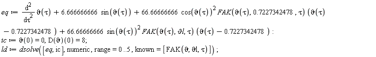 eq := diff(`&vartheta;`(tau), tau, tau)+6.666666666*sin(`&vartheta;`(tau))+66.66666666*cos(`&vartheta;`(tau))^2*FAK(`&vartheta;`(tau), .7227342478, tau)*(`&vartheta;`(tau)-.7227342478)+66.66666666*sin(`&vartheta;`(tau))^2*FAK(`&vartheta;`(tau), `&vartheta;l`, tau)*(`&vartheta;`(tau)-.7227342478); ic := `&vartheta;`(0) = 0, (D(`&vartheta;`))(0) = 8; ld := dsolve([eq, ic], numeric, range = 0 .. 5, known = [FAK(`&vartheta;`, `&vartheta;l`, tau)])