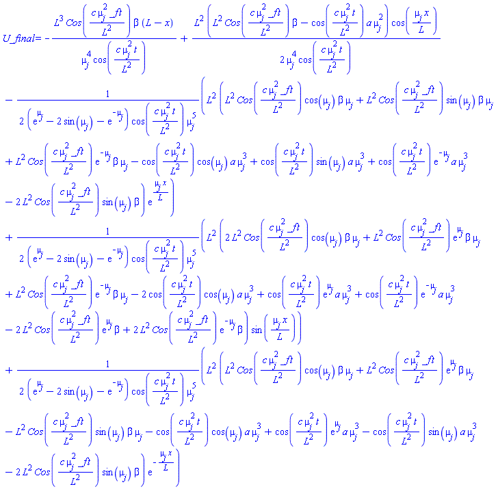 U_final = -L^3*Cos(c*mu[j]^2*_f*t/L^2)*beta*(L-x)/(mu[j]^4*cos(c*mu[j]^2*t/L^2))+(1/2)*L^2*(L^2*Cos(c*mu[j]^2*_f*t/L^2)*beta-cos(c*mu[j]^2*t/L^2)*a*mu[j]^2)*cos(mu[j]*x/L)/(mu[j]^4*cos(c*mu[j]^2*t/L^2))-(1/2)*L^2*(L^2*Cos(c*mu[j]^2*_f*t/L^2)*cos(mu[j])*beta*mu[j]+L^2*Cos(c*mu[j]^2*_f*t/L^2)*sin(mu[j])*beta*mu[j]+L^2*Cos(c*mu[j]^2*_f*t/L^2)*exp(-mu[j])*beta*mu[j]-cos(c*mu[j]^2*t/L^2)*cos(mu[j])*a*mu[j]^3+cos(c*mu[j]^2*t/L^2)*sin(mu[j])*a*mu[j]^3+cos(c*mu[j]^2*t/L^2)*exp(-mu[j])*a*mu[j]^3-2*L^2*Cos(c*mu[j]^2*_f*t/L^2)*sin(mu[j])*beta)*exp(mu[j]*x/L)/((exp(mu[j])-2*sin(mu[j])-exp(-mu[j]))*cos(c*mu[j]^2*t/L^2)*mu[j]^5)+(1/2)*L^2*(2*L^2*Cos(c*mu[j]^2*_f*t/L^2)*cos(mu[j])*beta*mu[j]+L^2*Cos(c*mu[j]^2*_f*t/L^2)*exp(mu[j])*beta*mu[j]+L^2*Cos(c*mu[j]^2*_f*t/L^2)*exp(-mu[j])*beta*mu[j]-2*cos(c*mu[j]^2*t/L^2)*cos(mu[j])*a*mu[j]^3+cos(c*mu[j]^2*t/L^2)*exp(mu[j])*a*mu[j]^3+cos(c*mu[j]^2*t/L^2)*exp(-mu[j])*a*mu[j]^3-2*L^2*Cos(c*mu[j]^2*_f*t/L^2)*exp(mu[j])*beta+2*L^2*Cos(c*mu[j]^2*_f*t/L^2)*exp(-mu[j])*beta)*sin(mu[j]*x/L)/((exp(mu[j])-2*sin(mu[j])-exp(-mu[j]))*cos(c*mu[j]^2*t/L^2)*mu[j]^5)+(1/2)*L^2*(L^2*Cos(c*mu[j]^2*_f*t/L^2)*cos(mu[j])*beta*mu[j]+L^2*Cos(c*mu[j]^2*_f*t/L^2)*exp(mu[j])*beta*mu[j]-L^2*Cos(c*mu[j]^2*_f*t/L^2)*sin(mu[j])*beta*mu[j]-cos(c*mu[j]^2*t/L^2)*cos(mu[j])*a*mu[j]^3+cos(c*mu[j]^2*t/L^2)*exp(mu[j])*a*mu[j]^3-cos(c*mu[j]^2*t/L^2)*sin(mu[j])*a*mu[j]^3-2*L^2*Cos(c*mu[j]^2*_f*t/L^2)*sin(mu[j])*beta)*exp(-mu[j]*x/L)/((exp(mu[j])-2*sin(mu[j])-exp(-mu[j]))*cos(c*mu[j]^2*t/L^2)*mu[j]^5)