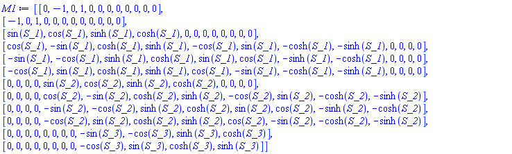 Matrix(12, 12, {(1, 1) = 0, (1, 2) = -1, (1, 3) = 0, (1, 4) = 1, (1, 5) = 0, (1, 6) = 0, (1, 7) = 0, (1, 8) = 0, (1, 9) = 0, (1, 10) = 0, (1, 11) = 0, (1, 12) = 0, (2, 1) = -1, (2, 2) = 0, (2, 3) = 1, (2, 4) = 0, (2, 5) = 0, (2, 6) = 0, (2, 7) = 0, (2, 8) = 0, (2, 9) = 0, (2, 10) = 0, (2, 11) = 0, (2, 12) = 0, (3, 1) = sin(S_1), (3, 2) = cos(S_1), (3, 3) = sinh(S_1), (3, 4) = cosh(S_1), (3, 5) = 0, (3, 6) = 0, (3, 7) = 0, (3, 8) = 0, (3, 9) = 0, (3, 10) = 0, (3, 11) = 0, (3, 12) = 0, (4, 1) = cos(S_1), (4, 2) = -sin(S_1), (4, 3) = cosh(S_1), (4, 4) = sinh(S_1), (4, 5) = -cos(S_1), (4, 6) = sin(S_1), (4, 7) = -cosh(S_1), (4, 8) = -sinh(S_1), (4, 9) = 0, (4, 10) = 0, (4, 11) = 0, (4, 12) = 0, (5, 1) = -sin(S_1), (5, 2) = -cos(S_1), (5, 3) = sinh(S_1), (5, 4) = cosh(S_1), (5, 5) = sin(S_1), (5, 6) = cos(S_1), (5, 7) = -sinh(S_1), (5, 8) = -cosh(S_1), (5, 9) = 0, (5, 10) = 0, (5, 11) = 0, (5, 12) = 0, (6, 1) = -cos(S_1), (6, 2) = sin(S_1), (6, 3) = cosh(S_1), (6, 4) = sinh(S_1), (6, 5) = cos(S_1), (6, 6) = -sin(S_1), (6, 7) = -cosh(S_1), (6, 8) = -sinh(S_1), (6, 9) = 0, (6, 10) = 0, (6, 11) = 0, (6, 12) = 0, (7, 1) = 0, (7, 2) = 0, (7, 3) = 0, (7, 4) = 0, (7, 5) = sin(S_2), (7, 6) = cos(S_2), (7, 7) = sinh(S_2), (7, 8) = cosh(S_2), (7, 9) = 0, (7, 10) = 0, (7, 11) = 0, (7, 12) = 0, (8, 1) = 0, (8, 2) = 0, (8, 3) = 0, (8, 4) = 0, (8, 5) = cos(S_2), (8, 6) = -sin(S_2), (8, 7) = cosh(S_2), (8, 8) = sinh(S_2), (8, 9) = -cos(S_2), (8, 10) = sin(S_2), (8, 11) = -cosh(S_2), (8, 12) = -sinh(S_2), (9, 1) = 0, (9, 2) = 0, (9, 3) = 0, (9, 4) = 0, (9, 5) = -sin(S_2), (9, 6) = -cos(S_2), (9, 7) = sinh(S_2), (9, 8) = cosh(S_2), (9, 9) = sin(S_2), (9, 10) = cos(S_2), (9, 11) = -sinh(S_2), (9, 12) = -cosh(S_2), (10, 1) = 0, (10, 2) = 0, (10, 3) = 0, (10, 4) = 0, (10, 5) = -cos(S_2), (10, 6) = sin(S_2), (10, 7) = cosh(S_2), (10, 8) = sinh(S_2), (10, 9) = cos(S_2), (10, 10) = -sin(S_2), (10, 11) = -cosh(S_2), (10, 12) = -sinh(S_2), (11, 1) = 0, (11, 2) = 0, (11, 3) = 0, (11, 4) = 0, (11, 5) = 0, (11, 6) = 0, (11, 7) = 0, (11, 8) = 0, (11, 9) = -sin(S_3), (11, 10) = -cos(S_3), (11, 11) = sinh(S_3), (11, 12) = cosh(S_3), (12, 1) = 0, (12, 2) = 0, (12, 3) = 0, (12, 4) = 0, (12, 5) = 0, (12, 6) = 0, (12, 7) = 0, (12, 8) = 0, (12, 9) = -cos(S_3), (12, 10) = sin(S_3), (12, 11) = cosh(S_3), (12, 12) = sinh(S_3)})