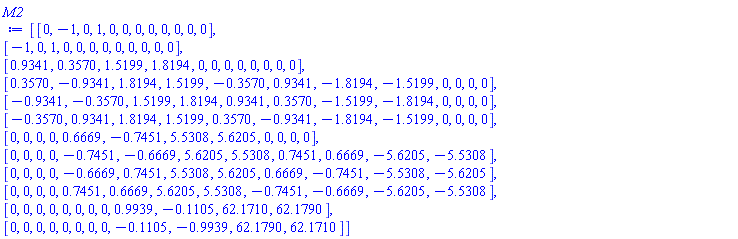 Matrix(12, 12, {(1, 1) = 0, (1, 2) = -1, (1, 3) = 0, (1, 4) = 1, (1, 5) = 0, (1, 6) = 0, (1, 7) = 0, (1, 8) = 0, (1, 9) = 0, (1, 10) = 0, (1, 11) = 0, (1, 12) = 0, (2, 1) = -1, (2, 2) = 0, (2, 3) = 1, (2, 4) = 0, (2, 5) = 0, (2, 6) = 0, (2, 7) = 0, (2, 8) = 0, (2, 9) = 0, (2, 10) = 0, (2, 11) = 0, (2, 12) = 0, (3, 1) = .9341, (3, 2) = .3570, (3, 3) = 1.5199, (3, 4) = 1.8194, (3, 5) = 0, (3, 6) = 0, (3, 7) = 0, (3, 8) = 0, (3, 9) = 0, (3, 10) = 0, (3, 11) = 0, (3, 12) = 0, (4, 1) = .3570, (4, 2) = -.9341, (4, 3) = 1.8194, (4, 4) = 1.5199, (4, 5) = -.3570, (4, 6) = .9341, (4, 7) = -1.8194, (4, 8) = -1.5199, (4, 9) = 0, (4, 10) = 0, (4, 11) = 0, (4, 12) = 0, (5, 1) = -.9341, (5, 2) = -.3570, (5, 3) = 1.5199, (5, 4) = 1.8194, (5, 5) = .9341, (5, 6) = .3570, (5, 7) = -1.5199, (5, 8) = -1.8194, (5, 9) = 0, (5, 10) = 0, (5, 11) = 0, (5, 12) = 0, (6, 1) = -.3570, (6, 2) = .9341, (6, 3) = 1.8194, (6, 4) = 1.5199, (6, 5) = .3570, (6, 6) = -.9341, (6, 7) = -1.8194, (6, 8) = -1.5199, (6, 9) = 0, (6, 10) = 0, (6, 11) = 0, (6, 12) = 0, (7, 1) = 0, (7, 2) = 0, (7, 3) = 0, (7, 4) = 0, (7, 5) = .6669, (7, 6) = -.7451, (7, 7) = 5.5308, (7, 8) = 5.6205, (7, 9) = 0, (7, 10) = 0, (7, 11) = 0, (7, 12) = 0, (8, 1) = 0, (8, 2) = 0, (8, 3) = 0, (8, 4) = 0, (8, 5) = -.7451, (8, 6) = -.6669, (8, 7) = 5.6205, (8, 8) = 5.5308, (8, 9) = .7451, (8, 10) = .6669, (8, 11) = -5.6205, (8, 12) = -5.5308, (9, 1) = 0, (9, 2) = 0, (9, 3) = 0, (9, 4) = 0, (9, 5) = -.6669, (9, 6) = .7451, (9, 7) = 5.5308, (9, 8) = 5.6205, (9, 9) = .6669, (9, 10) = -.7451, (9, 11) = -5.5308, (9, 12) = -5.6205, (10, 1) = 0, (10, 2) = 0, (10, 3) = 0, (10, 4) = 0, (10, 5) = .7451, (10, 6) = .6669, (10, 7) = 5.6205, (10, 8) = 5.5308, (10, 9) = -.7451, (10, 10) = -.6669, (10, 11) = -5.6205, (10, 12) = -5.5308, (11, 1) = 0, (11, 2) = 0, (11, 3) = 0, (11, 4) = 0, (11, 5) = 0, (11, 6) = 0, (11, 7) = 0, (11, 8) = 0, (11, 9) = .9939, (11, 10) = -.1105, (11, 11) = 62.1710, (11, 12) = 62.1790, (12, 1) = 0, (12, 2) = 0, (12, 3) = 0, (12, 4) = 0, (12, 5) = 0, (12, 6) = 0, (12, 7) = 0, (12, 8) = 0, (12, 9) = -.1105, (12, 10) = -.9939, (12, 11) = 62.1790, (12, 12) = 62.1710})