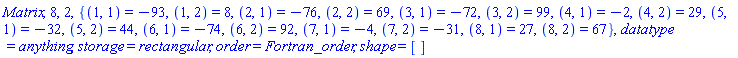 Matrix, 8, 2, {(1, 1) = -93, (1, 2) = 8, (2, 1) = -76, (2, 2) = 69, (3, 1) = -72, (3, 2) = 99, (4, 1) = -2, (4, 2) = 29, (5, 1) = -32, (5, 2) = 44, (6, 1) = -74, (6, 2) = 92, (7, 1) = -4, (7, 2) = -31, (8, 1) = 27, (8, 2) = 67}, datatype = anything, storage = rectangular, order = Fortran_order, shape = []