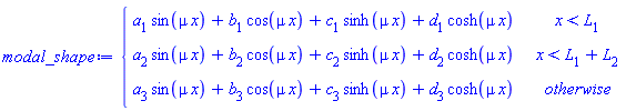 modal_shape := piecewise(x < L[1], a[1]*sin(mu*x)+b[1]*cos(mu*x)+c[1]*sinh(mu*x)+d[1]*cosh(mu*x), x < L[1]+L[2], a[2]*sin(mu*x)+b[2]*cos(mu*x)+c[2]*sinh(mu*x)+d[2]*cosh(mu*x), a[3]*sin(mu*x)+b[3]*cos(mu*x)+c[3]*sinh(mu*x)+d[3]*cosh(mu*x))
